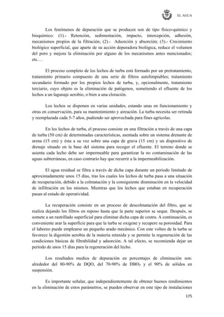 EL AGUA
175
Los fenómenos de depuración que se producen son de tipo físico-químico y
bioquímico: (1).- Retención, sedimentación, impacto, intercepción, adhesión,
mecanismos propios de la filtración; (2).- Adsorción y absorción; (3).- Crecimiento
biológico superficial, que aparte de su acción depuradora biológica, reduce el volumen
del poro y mejora la eliminación por alguno de los mecanismos antes mencionados;
etc.…
El proceso completo de los lechos de turba está formado por un pretratamiento,
tratamiento primario compuesto de una serie de filtros autolimpiables; tratamiento
secundario formado por los propios lechos de turba, y, opcionalmente, tratamiento
terciario, cuyo objeto es la eliminación de patógenos, sometiendo el efluente de los
lechos a un lagunaje aerobio, o bien a una cloración.
Los lechos se disponen en varias unidades, estando unas en funcionamiento y
otras en conservación, para su mantenimiento y aireación. La turba necesita ser retirada
y reemplazada cada 5-7 años, pudiendo ser aprovechada para fines agrícolas.
En los lechos de turba, el proceso consiste en una filtración a través de una capa
de turba (50 cm) de determinadas características, asentada sobre un sistema drenante de
arena (15 cm) y ésta a su vez sobre una capa de grava (15 cm) y un dispositivo de
drenaje situado en la base del sistema para recoger el efluente. El terreno donde se
asienta cada lecho debe ser impermeable para garantizar la no contaminación de las
aguas subterráneas, en caso contrario hay que recurrir a la impermeabilización.
El agua residual se filtra a través de dicha capa durante un periodo limitado de
aproximadamente unos 15 días, tras los cuales los lechos de turba pasa a una situación
de recuperación, debido a la colmatación y la consiguiente disminución en la velocidad
de infiltración en los mismos. Mientras que los lechos que estaban en recuperación
pasan al estado de operatividad.
La recuperación consiste en un proceso de descolmatación del filtro, que se
realiza dejando los filtros en reposo hasta que la parte superior se seque. Después, se
somete a un rastrillado superficial para eliminar dicha capa de costra. A continuación, es
conveniente arar la superficie para que la turba se oxigene y recupere su porosidad. Para
el laboreo puede emplearse un pequeño arado mecánico. Con este volteo de la turba se
favorece la digestión aerobia de la materia retenida y se permite la regeneración de las
condiciones básicas de filtrabilidad y adsorción. A tal efecto, se recomienda dejar un
período de unos 15 días para la regeneración del lecho.
Los resultados medios de depuración en porcentajes de eliminación son:
alrededor del 80-90% de DQO, del 70-90% de DBO5 y el 90% de sólidos en
suspensión.
Es importante señalar, que independientemente de obtener buenos rendimientos
en la eliminación de estos parámetros, se pueden observar en este tipo de instalaciones
 