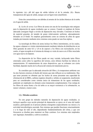 EL AGUA
176
lo siguiente: (a).- pH del agua de salida inferior al de la entrada. (b).- Buena
transparencia del agua de salida, aunque con un ligero tono amarillento.
Estas dos características son debidas al arrastre de los ácidos húmicos de la turba
en el agua de salida.
2.- Lecho de arena: Los filtros de arena son una de las tecnologías más antiguas
para la depuración de aguas residuales que se conoce. Cuando se emplean de forma
adecuada consiguen llegar a niveles de depuración muy elevados. Consisten en lechos
de material granular, de tamaño de grano relativamente uniforme, adecuadamente
drenados en el fondo. Se emplean generalmente como un sistema de afino de aguas
tratadas previamente mediante otros sistemas como puede ser una fosa séptica.
La tecnología de filtros de arena incluye los filtros intermitentes, en los cuales,
las aguas a depurar se vierten intermitentemente mediante tuberías de distribución en un
filtro granular de entre 0,5 y 1,0 m de espesor y los filtros con recirculación, en los
cuales, el agua recogida en el sistema de drenaje se vierte de nuevo en el filtro mezclada
con agua nueva sin depurar.
La disposición de los filtros puede ser muy variada, incluyendo tanto filtros
enterrados como sobre la superficie del terreno, estos últimos facilitan las labores de
mantenimiento. El mantenimiento de estos dispositivos, que se colmatan con cierta
facilidad, depende mucho de la eficacia del sistema de tratamiento previo.
Se considera que la adecuada aireación del filtro y la temperatura ambiente son
los dos factores externos al diseño del mismo que más influyen en su rendimiento. Hay
que tener presente no obstante que los lechos de arena presentan una capacidad de
eliminación de la DBO5, carbono orgánico disuelto y sólidos en suspensión, insuficiente
para ser considerados como sistema único de tratamiento de las aguas residuales,
pudiendo ser empleados no obstante como tratamiento complementario. Una ventaja de
los filtros de arena frente a los de turba es su mayor resistencia a la colmatación, su
menor volumen y menor costo.
1.2.- Métodos acuáticos
En este grupo de métodos naturales de depuración de aguas residuales, se
incluyen aquellos cuya acción principal de depuración se ejerce en el seno del medio
acuático, participando en el proceso plantas emergentes (especialmente sus raíces) y la
actividad microbiológica asociada. Son sistemas que pueden funcionar estacionalmente
o a la largo de todo el año, dependiendo fundamentalmente del clima, y que con
frecuencia se diseñan para mantener un flujo continuo. Los sistemas más empleados
son: lagunajes, humedales y cultivos acuáticos.
 