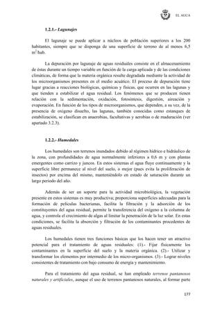 EL AGUA
177
1.2.1.- Lagunajes
El lagunaje se puede aplicar a núcleos de población superiores a los 200
habitantes, siempre que se disponga de una superficie de terreno de al menos 6,5
m2
/hab.
La depuración por lagunaje de aguas residuales consiste en el almacenamiento
de éstas durante un tiempo variable en función de la carga aplicada y de las condiciones
climáticas, de forma que la materia orgánica resulte degradada mediante la actividad de
los microorganismos presentes en el medio acuático. El proceso de depuración tiene
lugar gracias a reacciones biológicas, químicas y físicas, que ocurren en las lagunas y
que tienden a estabilizar el agua residual. Los fenómenos que se producen tienen
relación con la sedimentación, oxidación, fotosíntesis, digestión, aireación y
evaporación. En función de los tipos de microorganismos, que dependen, a su vez, de la
presencia de oxígeno disuelto, las lagunas, también conocidas como estanques de
estabilización, se clasifican en anaerobias, facultativas y aerobias o de maduración (ver
apartado 3.2.3).
1.2.2.- Humedales
Los humedales son terrenos inundados debido al régimen hídrico e hidráulico de
la zona, con profundidades de agua normalmente inferiores a 0,6 m y con plantas
emergentes como carrizo y juncos. En estos sistemas el agua fluye continuamente y la
superficie libre permanece al nivel del suelo, o mejor (pues evita la proliferación de
insectos) por encima del mismo, manteniéndolo en estado de saturación durante un
largo periodo del año.
Además de ser un soporte para la actividad microbiológica, la vegetación
presente en estos sistemas es muy productiva; proporciona superficies adecuadas para la
formación de películas bacterianas, facilita la filtración y la adsorción de los
constituyentes del agua residual, permite la transferencia del oxígeno a la columna de
agua, y controla el crecimiento de algas al limitar la penetración de la luz solar. En estas
condiciones, se facilita la absorción y filtración de los contaminantes procedentes de
aguas residuales.
Los humedales tienen tres funciones básicas que los hacen tener un atractivo
potencial para el tratamiento de aguas residuales: (1).- Fijar físicamente los
contaminantes en la superficie del suelo y la materia orgánica. (2).- Utilizar y
transformar los elementos por intermedio de los micro-organismos. (3).- Lograr niveles
consistentes de tratamiento con bajo consumo de energía y mantenimiento.
Para el tratamiento del agua residual, se han empleado terrenos pantanosos
naturales y artificiales, aunque el uso de terrenos pantanosos naturales, al formar parte
 