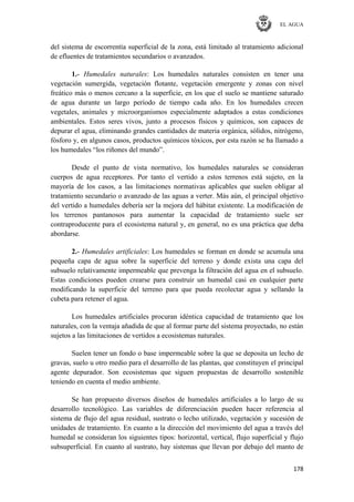 EL AGUA
178
del sistema de escorrentía superficial de la zona, está limitado al tratamiento adicional
de efluentes de tratamientos secundarios o avanzados.
1.- Humedales naturales: Los humedales naturales consisten en tener una
vegetación sumergida, vegetación flotante, vegetación emergente y zonas con nivel
freático más o menos cercano a la superficie, en los que el suelo se mantiene saturado
de agua durante un largo período de tiempo cada año. En los humedales crecen
vegetales, animales y microorganismos especialmente adaptados a estas condiciones
ambientales. Estos seres vivos, junto a procesos físicos y químicos, son capaces de
depurar el agua, eliminando grandes cantidades de materia orgánica, sólidos, nitrógeno,
fósforo y, en algunos casos, productos químicos tóxicos, por esta razón se ha llamado a
los humedales ―los riñones del mundo‖.
Desde el punto de vista normativo, los humedales naturales se consideran
cuerpos de agua receptores. Por tanto el vertido a estos terrenos está sujeto, en la
mayoría de los casos, a las limitaciones normativas aplicables que suelen obligar al
tratamiento secundario o avanzado de las aguas a verter. Más aún, el principal objetivo
del vertido a humedales debería ser la mejora del hábitat existente. La modificación de
los terrenos pantanosos para aumentar la capacidad de tratamiento suele ser
contraproducente para el ecosistema natural y, en general, no es una práctica que deba
abordarse.
2.- Humedales artificiales: Los humedales se forman en donde se acumula una
pequeña capa de agua sobre la superficie del terreno y donde exista una capa del
subsuelo relativamente impermeable que prevenga la filtración del agua en el subsuelo.
Estas condiciones pueden crearse para construir un humedal casi en cualquier parte
modificando la superficie del terreno para que pueda recolectar agua y sellando la
cubeta para retener el agua.
Los humedales artificiales procuran idéntica capacidad de tratamiento que los
naturales, con la ventaja añadida de que al formar parte del sistema proyectado, no están
sujetos a las limitaciones de vertidos a ecosistemas naturales.
Suelen tener un fondo o base impermeable sobre la que se deposita un lecho de
gravas, suelo u otro medio para el desarrollo de las plantas, que constituyen el principal
agente depurador. Son ecosistemas que siguen propuestas de desarrollo sostenible
teniendo en cuenta el medio ambiente.
Se han propuesto diversos diseños de humedales artificiales a lo largo de su
desarrollo tecnológico. Las variables de diferenciación pueden hacer referencia al
sistema de flujo del agua residual, sustrato o lecho utilizado, vegetación y sucesión de
unidades de tratamiento. En cuanto a la dirección del movimiento del agua a través del
humedal se consideran los siguientes tipos: horizontal, vertical, flujo superficial y flujo
subsuperficial. En cuanto al sustrato, hay sistemas que llevan por debajo del manto de
 