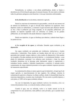 EL AGUA
17
Normalmente, se conduce a una planta potabilizadora, donde se limpia y
desinfecta con el fin de hacerla apta para el consumo humano. De este modo se eliminan
todos los gérmenes patógenos como bacterias o virus que transmiten enfermedades.
d) Su distribución en la red urbana, industrial o agrícola.
Desde las estaciones de tratamiento de agua potable, a través de una enorme red
de tuberías de distribución, el agua es llevada hasta depósitos de regulación. Estos
depósitos suelen ser subterráneos, y contienen el agua necesaria para abastecer durante
un día a toda la población que tenga asignada: en las pequeñas poblaciones, por
ejemplo, un depósito regulador suele ser suficiente; en cambio, en las grandes
poblaciones, un solo depósito sólo puede abastecer a algunos barrios.
Desde esos depósitos, el agua se distribuye por tuberías y cañerías hasta llegar a
los puntos de uso.
e) La recogida de las aguas ya utilizadas, llamadas aguas residuales, y su
depuración.
Las aguas residuales son generadas por residencias, instituciones y locales
comerciales e industriales. Éstas pueden ser tratadas dentro del sitio en el cual son
generadas (por ejemplo: tanques sépticos u otros medios de depuración) o bien pueden
ser recogidas y llevadas mediante una red de tuberías - y eventualmente bombas - a una
planta de tratamiento municipal. Los esfuerzos para recolectar y tratar las aguas
residuales domésticas de la descarga están típicamente sujetos a regulaciones y
estándares locales, estatales y federales (regulaciones y controles). A menudo ciertos
contaminantes de origen industrial presentes en las aguas residuales requieren procesos
de tratamiento especializado.
La contaminación urbana es menos agresiva que la industrial y, al igual que la de
origen agrícola, es mayoritariamente de tipo orgánico. Sin embargo, mientras la
contaminación agrícola es dispersa, la urbana confluye, desde el alcantarillado hasta las
estaciones depuradoras, en puntos muy localizados. Por esta razón es posible depurar, a
corto plazo, el 100% de las aguas residuales urbanas.
Así, una vez depuradas, las aguas residuales vuelven a los torrentes y ríos o se
vierten directamente al mar, si se trata de núcleos urbanos costeros.
Cuando el agua, una vez utilizada, vuelve a su medio natural, no ha de
comprometer los usos posteriores, tanto públicos como privados, que se pueden hacer
de ella.
 