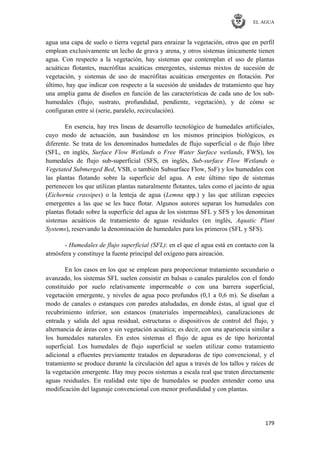 EL AGUA
179
agua una capa de suelo o tierra vegetal para enraizar la vegetación, otros que en perfil
emplean exclusivamente un lecho de grava y arena, y otros sistemas únicamente tienen
agua. Con respecto a la vegetación, hay sistemas que contemplan el uso de plantas
acuáticas flotantes, macrófitas acuáticas emergentes, sistemas mixtos de sucesión de
vegetación, y sistemas de uso de macrófitas acuáticas emergentes en flotación. Por
último, hay que indicar con respecto a la sucesión de unidades de tratamiento que hay
una amplia gama de diseños en función de las características de cada uno de los sub-
humedales (flujo, sustrato, profundidad, pendiente, vegetación), y de cómo se
configuran entre sí (serie, paralelo, recirculación).
En esencia, hay tres líneas de desarrollo tecnológico de humedales artificiales,
cuyo modo de actuación, aun basándose en los mismos principios biológicos, es
diferente. Se trata de los denominados humedales de flujo superficial o de flujo libre
(SFL, en inglés, Surface Flow Wetlands o Free Water Surface wetlands, FWS), los
humedales de flujo sub-superficial (SFS, en inglés, Sub-surface Flow Wetlands o
Vegetated Submerged Bed, VSB, o también Subsurface Flow, SsF) y los humedales con
las plantas flotando sobre la superficie del agua. A este último tipo de sistemas
pertenecen los que utilizan plantas naturalmente flotantes, tales como el jacinto de agua
(Eichornia crassipes) o la lenteja de agua (Lemna spp.) y las que utilizan especies
emergentes a las que se les hace flotar. Algunos autores separan los humedales con
plantas flotado sobre la superficie del agua de los sistemas SFL y SFS y los denominan
sistemas acuáticos de tratamiento de aguas residuales (en inglés, Aquatic Plant
Systems), reservando la denominación de humedales para los primeros (SFL y SFS).
- Humedales de flujo superficial (SFL): en el que el agua está en contacto con la
atmósfera y constituye la fuente principal del oxígeno para aireación.
En los casos en los que se emplean para proporcionar tratamiento secundario o
avanzado, los sistemas SFL suelen consistir en balsas o canales paralelos con el fondo
constituido por suelo relativamente impermeable o con una barrera superficial,
vegetación emergente, y niveles de agua poco profundos (0,1 a 0,6 m). Se diseñan a
modo de canales o estanques con paredes ataludadas, en donde éstas, al igual que el
recubrimiento inferior, son estancos (materiales impermeables), canalizaciones de
entrada y salida del agua residual, estructuras o dispositivos de control del flujo, y
alternancia de áreas con y sin vegetación acuática; es decir, con una apariencia similar a
los humedales naturales. En estos sistemas el flujo de agua es de tipo horizontal
superficial. Los humedales de flujo superficial se suelen utilizar como tratamiento
adicional a efluentes previamente tratados en depuradoras de tipo convencional, y el
tratamiento se produce durante la circulación del agua a través de los tallos y raíces de
la vegetación emergente. Hay muy pocos sistemas a escala real que traten directamente
aguas residuales. En realidad este tipo de humedales se pueden entender como una
modificación del lagunaje convencional con menor profundidad y con plantas.
 