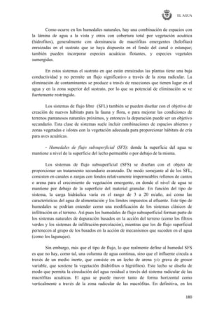 EL AGUA
180
Como ocurre en los humedales naturales, hay una combinación de espacios con
la lámina de agua a la vista y otros con cobertura total por vegetación acuática
(hidrofitos), generalmente con dominancia de macrófitas emergentes (helofitas)
enraizadas en el sustrato que se haya dispuesto en el fondo del canal o estanque;
también pueden incorporar especies acuáticas flotantes, y especies vegetales
sumergidas.
En estos sistemas el sustrato en que están enraizadas las plantas tiene una baja
conductividad y no permite un flujo significativo a través de la zona radicular. La
eliminación de contaminantes se produce a través de reacciones que tienen lugar en el
agua y en la zona superior del sustrato, por lo que su potencial de eliminación se ve
fuertemente restringido.
Los sistemas de flujo libre (SFL) también se pueden diseñar con el objetivo de
creación de nuevos hábitats para la fauna y flora, o para mejorar las condiciones de
terrenos pantanosos naturales próximos, y entonces la depuración puede ser un objetivo
secundario. Esta clase de sistemas suele incluir combinaciones de espacios abiertos y
zonas vegetadas e islotes con la vegetación adecuada para proporcionar hábitats de cría
para aves acuáticas.
- Humedales de flujo subsuperficial (SFS): donde la superficie del agua se
mantiene a nivel de la superficie del lecho permeable o por debajo de la misma.
Los sistemas de flujo subsuperficial (SFS) se diseñan con el objeto de
proporcionar un tratamiento secundario avanzado. De modo semejante al de los SFL,
consisten en canales o zanjas con fondos relativamente impermeables rellenos de cantos
o arena para el crecimiento de vegetación emergente, en donde el nivel de agua se
mantiene por debajo de la superficie del material granular. En función del tipo de
sistema, la carga hidráulica varía en el rango de 3 a 20 m/año, así como las
características del agua de alimentación y los límites impuestos al efluente. Este tipo de
humedales se podrían entender como una modificación de los sistemas clásicos de
infiltración en el terreno. Así pues los humedales de flujo subsuperficial forman parte de
los sistemas naturales de depuración basados en la acción del terreno (como los filtros
verdes y los sistemas de infiltración-percolación), mientras que los de flujo superficial
pertenecen al grupo de los basados en la acción de mecanismos que suceden en el agua
(como los lagunajes).
Sin embargo, más que el tipo de flujo, lo que realmente define al humedal SFS
es que no hay, como tal, una columna de agua continua, sino que el influente circula a
través de un medio inerte, que consiste en un lecho de arena y/o grava de grosor
variable, que sostiene la vegetación (hidrófitos o higrófitos). Este lecho se diseña de
modo que permita la circulación del agua residual a través del sistema radicular de las
macrófitas acuáticas. El agua se puede mover tanto de forma horizontal como
verticalmente a través de la zona radicular de las macrófitas. En definitiva, en los
 