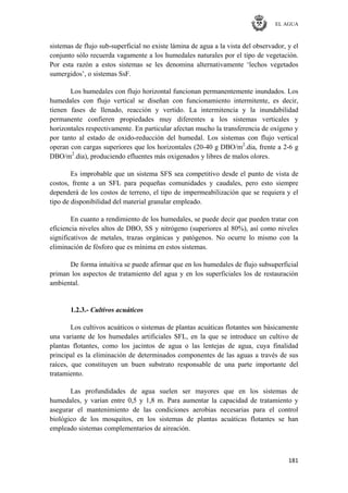 EL AGUA
181
sistemas de flujo sub-superficial no existe lámina de agua a la vista del observador, y el
conjunto sólo recuerda vagamente a los humedales naturales por el tipo de vegetación.
Por esta razón a estos sistemas se les denomina alternativamente ‗lechos vegetados
sumergidos‘, o sistemas SsF.
Los humedales con flujo horizontal funcionan permanentemente inundados. Los
humedales con flujo vertical se diseñan con funcionamiento intermitente, es decir,
tienen fases de llenado, reacción y vertido. La intermitencia y la inundabilidad
permanente confieren propiedades muy diferentes a los sistemas verticales y
horizontales respectivamente. En particular afectan mucho la transferencia de oxígeno y
por tanto al estado de oxido-reducción del humedal. Los sistemas con flujo vertical
operan con cargas superiores que los horizontales (20-40 g DBO/m2
.dia, frente a 2-6 g
DBO/m2
.dia), produciendo efluentes más oxigenados y libres de malos olores.
Es improbable que un sistema SFS sea competitivo desde el punto de vista de
costos, frente a un SFL para pequeñas comunidades y caudales, pero esto siempre
dependerá de los costos de terreno, el tipo de impermeabilización que se requiera y el
tipo de disponibilidad del material granular empleado.
En cuanto a rendimiento de los humedales, se puede decir que pueden tratar con
eficiencia niveles altos de DBO, SS y nitrógeno (superiores al 80%), así como niveles
significativos de metales, trazas orgánicas y patógenos. No ocurre lo mismo con la
eliminación de fósforo que es mínima en estos sistemas.
De forma intuitiva se puede afirmar que en los humedales de flujo subsuperficial
priman los aspectos de tratamiento del agua y en los superficiales los de restauración
ambiental.
1.2.3.- Cultivos acuáticos
Los cultivos acuáticos o sistemas de plantas acuáticas flotantes son básicamente
una variante de los humedales artificiales SFL, en la que se introduce un cultivo de
plantas flotantes, como los jacintos de agua o las lentejas de agua, cuya finalidad
principal es la eliminación de determinados componentes de las aguas a través de sus
raíces, que constituyen un buen substrato responsable de una parte importante del
tratamiento.
Las profundidades de agua suelen ser mayores que en los sistemas de
humedales, y varían entre 0,5 y 1,8 m. Para aumentar la capacidad de tratamiento y
asegurar el mantenimiento de las condiciones aerobias necesarias para el control
biológico de los mosquitos, en los sistemas de plantas acuáticas flotantes se han
empleado sistemas complementarios de aireación.
 
