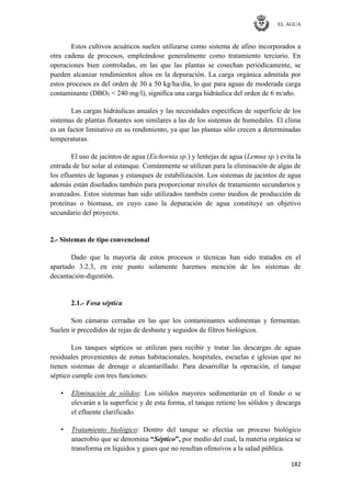 EL AGUA
182
Estos cultivos acuáticos suelen utilizarse como sistema de afino incorporados a
otra cadena de procesos, empleándose generalmente como tratamiento terciario. En
operaciones bien controladas, en las que las plantas se cosechan periódicamente, se
pueden alcanzar rendimientos altos en la depuración. La carga orgánica admitida por
estos procesos es del orden de 30 a 50 kg/ha/día, lo que para aguas de moderada carga
contaminante (DBO5 < 240 mg/l), significa una carga hidráulica del orden de 6 m/año.
Las cargas hidráulicas anuales y las necesidades específicas de superficie de los
sistemas de plantas flotantes son similares a las de los sistemas de humedales. El clima
es un factor limitativo en su rendimiento, ya que las plantas sólo crecen a determinadas
temperaturas.
El uso de jacintos de agua (Eichornia sp.) y lentejas de agua (Lemna sp.) evita la
entrada de luz solar al estanque. Comúnmente se utilizan para la eliminación de algas de
los efluentes de lagunas y estanques de estabilización. Los sistemas de jacintos de agua
además están diseñados también para proporcionar niveles de tratamiento secundarios y
avanzados. Estos sistemas han sido utilizados también como medios de producción de
proteínas o biomasa, en cuyo caso la depuración de agua constituye un objetivo
secundario del proyecto.
2.- Sistemas de tipo convencional
Dado que la mayoría de estos procesos o técnicas han sido tratados en el
apartado 3.2.3, en este punto solamente haremos mención de los sistemas de
decantación-digestión.
2.1.- Fosa séptica
Son cámaras cerradas en las que los contaminantes sedimentan y fermentan.
Suelen ir precedidos de rejas de desbaste y seguidos de filtros biológicos.
Los tanques sépticos se utilizan para recibir y tratar las descargas de aguas
residuales provenientes de zonas habitacionales, hospitales, escuelas e iglesias que no
tienen sistemas de drenaje o alcantarillado. Para desarrollar la operación, el tanque
séptico cumple con tres funciones:
• Eliminación de sólidos: Los sólidos mayores sedimentarán en el fondo o se
elevarán a la superficie y de esta forma, el tanque retiene los sólidos y descarga
el efluente clarificado.
• Tratamiento biológico: Dentro del tanque se efectúa un proceso biológico
anaerobio que se denomina “Séptico”, por medio del cual, la materia orgánica se
transforma en líquidos y gases que no resultan ofensivos a la salud pública.
 