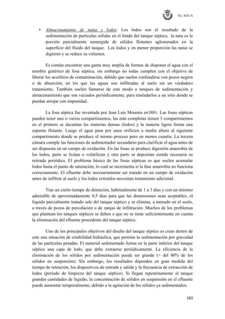 EL AGUA
183
• Almacenamiento de natas y lodos: Los lodos son el resultado de la
sedimentación de partículas sólidas en el fondo del tanque séptico, la nata es la
porción parcialmente sumergida de sólidos flotantes aglomerados en la
superficie del fluido del tanque. Los lodos y en menor proporción las natas se
digieren y se reduce su volumen.
Es común encontrar una gama muy amplia de formas de disponer el agua con el
nombre genérico de fosa séptica, sin embargo no todas cumplen con el objetivo de
liberar los acuíferos de contaminación, debido que suelen confundirse con pozos negros
o de absorción, en los que las aguas son infiltradas al suelo sin un verdadero
tratamiento. También suelen llamarse de este modo a tanques de sedimentación y
almacenamiento que son vaciados periódicamente, para trasladarlos a un sitio donde se
puedan arrojar con impunidad.
La fosa séptica fue inventada por Jean Luis Mourais en1881. Las fosas sépticas
pueden tener uno o varios compartimentos, las más completas tienen 3 compartimentos
en el primero se decantan las materias densas (lodos) y la materia ligera forma una
espuma flotante. Luego el agua pasa por unos orificios a media altura al siguiente
compartimento donde se produce el mismo proceso pero en menos cuantía. La tercera
cámara cumple las funciones de sedimentador secundario para clarificar el agua antes de
ser dispuesta en un campo de oxidación. En las fosas se produce digestión anaerobia de
los lodos, parte se licúan o volatilizan y otra parte se depositan siendo necesaria su
retirada periódica. El problema básico de las fosas sépticas es que suelen acumular
lodos hasta el punto de saturación, lo cual se incrementa si la fase anaerobia no funciona
correctamente. El efluente debe necesariamente ser tratado en un campo de oxidación
antes de infiltrar al suelo y los lodos extraídos necesitan tratamiento adicional.
Tras un cierto tiempo de detención, habitualmente de 1 a 3 días y con un mínimo
admisible de aproximadamente 0,5 días para que las dimensiones sean aceptables, el
líquido parcialmente tratado sale del tanque séptico y se elimina, a menudo en el suelo,
a través de pozos de percolación o de zanjas de infiltración. Muchos de los problemas
que plantean los tanques sépticos se deben a que no se tiene suficientemente en cuenta
la eliminación del efluente procedente del tanque séptico.
Uno de los principales objetivos del diseño del tanque séptico es crear dentro de
este una situación de estabilidad hidráulica, que permita la sedimentación por gravedad
de las partículas pesadas. El material sedimentado forma en la parte inferior del tanque
séptico una capa de lodo, que debe extraerse periódicamente. La eficiencia de la
eliminación de los sólidos por sedimentación puede ser grande (> del 80% de los
sólidos en suspensión). Sin embargo, los resultados dependen en gran medida del
tiempo de retención, los dispositivos de entrada y salida y la frecuencia de extracción de
lodos (período de limpieza del tanque séptico). Si llegan repentinamente al tanque
grandes cantidades de líquido, la concentración de sólidos en suspensión en el efluente
puede aumentar temporalmente, debido a la agitación de los sólidos ya sedimentados.
 