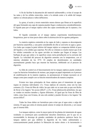 EL AGUA
184
A fin de facilitar la decantación del material sedimentable y evitar el escape de
las natas y de los sólidos removidos, tanto a la entrada como a la salida del tanque
séptico se colocan placas o tubos deflectores.
La grasa, el aceite y trozos materiales menos densos que flotan en la superficie
del agua formando una capa de espuma pueden llegar a endurecerse considerablemente.
El líquido pasa por el tanque séptico entre dos capas constituidas por la espuma y los
lodos.
El líquido contenido en el tanque séptico experimenta transformaciones
bioquímicas, pero se tiene pocos datos sobre la destrucción de los agentes patógenos.
La materia orgánica contenida en las capas de lodo y espuma es descompuesta
por bacterias anaerobias, y una parte considerable de ella se convierte en agua y gases.
Los lodos que ocupan la parte inferior del tanque séptico se compactan debido al peso
del líquido y a los sólidos que soportan. Por ello su volumen es mucho menor que el de
los sólidos contenidos en las aguas servidas no tratadas que llegan al tanque. Las
burbujas de gas que suben a la superficie crean cierta perturbación en la corriente del
líquido. La velocidad del proceso de digestión aumenta con la temperatura, con el
máximo alrededor de los 35°C. El empleo de desinfectantes en cantidades
anormalmente grandes hace que mueran las bacterias, inhibiendo así el proceso de
digestión.
La falta de control en el funcionamiento de los tanques sépticos puede conducir
a que las bacterias formadoras de metano, que juegan un papel importante en el proceso
de estabilización de la materia orgánica, no permanezcan el tiempo necesario en el
tanque como para cumplir con su función mineralizadora de manera completa.
Existen tres tipos principales de fosas sépticas para el tratamiento de aguas
negras en sistemas individuales: (1).- Fosas sépticas de concreto, estas son las más
comunes; (2).- Fosas de fibra de vidrio, las que cada vez se usan más ya que son fáciles
de llevar a los lugares ―de acceso difícil‖; y (3).- Fosas plásticas/de polietileno, las que
se venden en muchos tamaños y figuras diferentes. Al igual que las fosas de fibra de
vidrio, estas fosas son livianas, de una sola unidad y pueden llevarse a los lugares ―de
acceso difícil‖.
Todas las fosas deben ser herméticas para evitar que el agua entre o salga del
sistema. El agua que entra al sistema puede saturar el campo de absorción, y así causar
que el sistema falle.
Los tanques sépticos, como la mayor parte de las plantas de tratamiento de aguas
residuales se construyen para acondicionar desechos domésticos, por lo que no es
recomendable la descarga de grandes cantidades de productos químicos hacia los
tanques séptico por que inhibirá la digestión de los lodos sedimentados y
consecuentemente puede producir la liberación de malos olores o la incrustación o
 