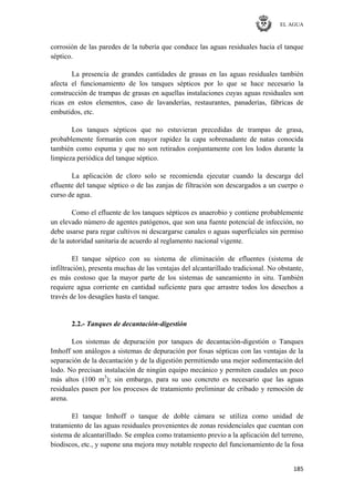 EL AGUA
185
corrosión de las paredes de la tubería que conduce las aguas residuales hacia el tanque
séptico.
La presencia de grandes cantidades de grasas en las aguas residuales también
afecta el funcionamiento de los tanques sépticos por lo que se hace necesario la
construcción de trampas de grasas en aquellas instalaciones cuyas aguas residuales son
ricas en estos elementos, caso de lavanderías, restaurantes, panaderías, fábricas de
embutidos, etc.
Los tanques sépticos que no estuvieran precedidas de trampas de grasa,
probablemente formarán con mayor rapidez la capa sobrenadante de natas conocida
también como espuma y que no son retirados conjuntamente con los lodos durante la
limpieza periódica del tanque séptico.
La aplicación de cloro solo se recomienda ejecutar cuando la descarga del
efluente del tanque séptico o de las zanjas de filtración son descargados a un cuerpo o
curso de agua.
Como el efluente de los tanques sépticos es anaerobio y contiene probablemente
un elevado número de agentes patógenos, que son una fuente potencial de infección, no
debe usarse para regar cultivos ni descargarse canales o aguas superficiales sin permiso
de la autoridad sanitaria de acuerdo al reglamento nacional vigente.
El tanque séptico con su sistema de eliminación de efluentes (sistema de
infiltración), presenta muchas de las ventajas del alcantarillado tradicional. No obstante,
es más costoso que la mayor parte de los sistemas de saneamiento in situ. También
requiere agua corriente en cantidad suficiente para que arrastre todos los desechos a
través de los desagües hasta el tanque.
2.2.- Tanques de decantación-digestión
Los sistemas de depuración por tanques de decantación-digestión o Tanques
Imhoff son análogos a sistemas de depuración por fosas sépticas con las ventajas de la
separación de la decantación y de la digestión permitiendo una mejor sedimentación del
lodo. No precisan instalación de ningún equipo mecánico y permiten caudales un poco
más altos (100 m3
); sin embargo, para su uso concreto es necesario que las aguas
residuales pasen por los procesos de tratamiento preliminar de cribado y remoción de
arena.
El tanque Imhoff o tanque de doble cámara se utiliza como unidad de
tratamiento de las aguas residuales provenientes de zonas residenciales que cuentan con
sistema de alcantarillado. Se emplea como tratamiento previo a la aplicación del terreno,
biodiscos, etc., y supone una mejora muy notable respecto del funcionamiento de la fosa
 