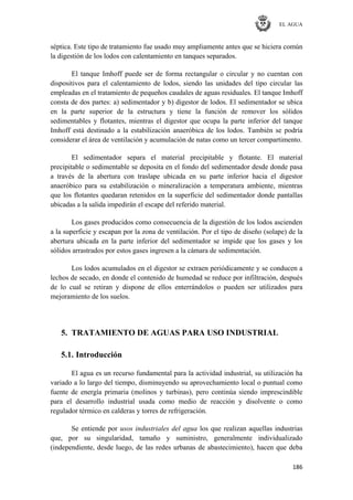 EL AGUA
186
séptica. Este tipo de tratamiento fue usado muy ampliamente antes que se hiciera común
la digestión de los lodos con calentamiento en tanques separados.
El tanque Imhoff puede ser de forma rectangular o circular y no cuentan con
dispositivos para el calentamiento de lodos, siendo las unidades del tipo circular las
empleadas en el tratamiento de pequeños caudales de aguas residuales. El tanque Imhoff
consta de dos partes: a) sedimentador y b) digestor de lodos. El sedimentador se ubica
en la parte superior de la estructura y tiene la función de remover los sólidos
sedimentables y flotantes, mientras el digestor que ocupa la parte inferior del tanque
Imhoff está destinado a la estabilización anaeróbica de los lodos. También se podría
considerar el área de ventilación y acumulación de natas como un tercer compartimento.
El sedimentador separa el material precipitable y flotante. El material
precipitable o sedimentable se deposita en el fondo del sedimentador desde donde pasa
a través de la abertura con traslape ubicada en su parte inferior hacia el digestor
anaeróbico para su estabilización o mineralización a temperatura ambiente, mientras
que los flotantes quedaran retenidos en la superficie del sedimentador donde pantallas
ubicadas a la salida impedirán el escape del referido material.
Los gases producidos como consecuencia de la digestión de los lodos ascienden
a la superficie y escapan por la zona de ventilación. Por el tipo de diseño (solape) de la
abertura ubicada en la parte inferior del sedimentador se impide que los gases y los
sólidos arrastrados por estos gases ingresen a la cámara de sedimentación.
Los lodos acumulados en el digestor se extraen periódicamente y se conducen a
lechos de secado, en donde el contenido de humedad se reduce por infiltración, después
de lo cual se retiran y dispone de ellos enterrándolos o pueden ser utilizados para
mejoramiento de los suelos.
5. TRATAMIENTO DE AGUAS PARA USO INDUSTRIAL
5.1. Introducción
El agua es un recurso fundamental para la actividad industrial, su utilización ha
variado a lo largo del tiempo, disminuyendo su aprovechamiento local o puntual como
fuente de energía primaria (molinos y turbinas), pero continúa siendo imprescindible
para el desarrollo industrial usada como medio de reacción y disolvente o como
regulador térmico en calderas y torres de refrigeración.
Se entiende por usos industriales del agua los que realizan aquellas industrias
que, por su singularidad, tamaño y suministro, generalmente individualizado
(independiente, desde luego, de las redes urbanas de abastecimiento), hacen que deba
 
