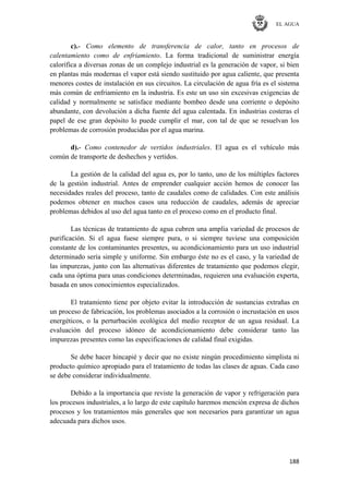 EL AGUA
188
c).- Como elemento de transferencia de calor, tanto en procesos de
calentamiento como de enfriamiento. La forma tradicional de suministrar energía
calorífica a diversas zonas de un complejo industrial es la generación de vapor, si bien
en plantas más modernas el vapor está siendo sustituido por agua caliente, que presenta
menores costes de instalación en sus circuitos. La circulación de agua fría es el sistema
más común de enfriamiento en la industria. Es este un uso sin excesivas exigencias de
calidad y normalmente se satisface mediante bombeo desde una corriente o depósito
abundante, con devolución a dicha fuente del agua calentada. En industrias costeras el
papel de ese gran depósito lo puede cumplir el mar, con tal de que se resuelvan los
problemas de corrosión producidas por el agua marina.
d).- Como contenedor de vertidos industriales. El agua es el vehículo más
común de transporte de deshechos y vertidos.
La gestión de la calidad del agua es, por lo tanto, uno de los múltiples factores
de la gestión industrial. Antes de emprender cualquier acción hemos de conocer las
necesidades reales del proceso, tanto de caudales como de calidades. Con este análisis
podemos obtener en muchos casos una reducción de caudales, además de apreciar
problemas debidos al uso del agua tanto en el proceso como en el producto final.
Las técnicas de tratamiento de agua cubren una amplia variedad de procesos de
purificación. Si el agua fuese siempre pura, o si siempre tuviese una composición
constante de los contaminantes presentes, su acondicionamiento para un uso industrial
determinado sería simple y uniforme. Sin embargo éste no es el caso, y la variedad de
las impurezas, junto con las alternativas diferentes de tratamiento que podemos elegir,
cada una óptima para unas condiciones determinadas, requieren una evaluación experta,
basada en unos conocimientos especializados.
El tratamiento tiene por objeto evitar la introducción de sustancias extrañas en
un proceso de fabricación, los problemas asociados a la corrosión o incrustación en usos
energéticos, o la perturbación ecológica del medio receptor de un agua residual. La
evaluación del proceso idóneo de acondicionamiento debe considerar tanto las
impurezas presentes como las especificaciones de calidad final exigidas.
Se debe hacer hincapié y decir que no existe ningún procedimiento simplista ni
producto químico apropiado para el tratamiento de todas las clases de aguas. Cada caso
se debe considerar individualmente.
Debido a la importancia que reviste la generación de vapor y refrigeración para
los procesos industriales, a lo largo de este capítulo haremos mención expresa de dichos
procesos y los tratamientos más generales que son necesarios para garantizar un agua
adecuada para dichos usos.
 