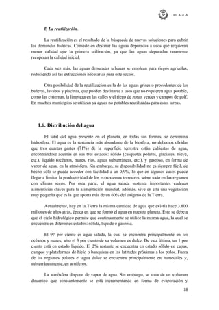 EL AGUA
18
f) La reutilización.
La reutilización es el resultado de la búsqueda de nuevas soluciones para cubrir
las demandas hídricas. Consiste en destinar las aguas depuradas a usos que requieran
menor calidad que la primera utilización, ya que las aguas depuradas raramente
recuperan la calidad inicial.
Cada vez más, las aguas depuradas urbanas se emplean para riegos agrícolas,
reduciendo así las extracciones necesarias para este sector.
Otra posibilidad de la reutilización es la de las aguas grises o procedentes de las
bañeras, lavabos y piscinas, que pueden destinarse a usos que no requieren agua potable,
como las cisternas, la limpieza en las calles y el riego de zonas verdes y campos de golf.
En muchos municipios se utilizan ya aguas no potables reutilizadas para estas tareas.
1.6. Distribución del agua
El total del agua presente en el planeta, en todas sus formas, se denomina
hidrosfera. El agua es la sustancia más abundante de la biosfera, no debemos olvidar
que tres cuartas partes (71%) de la superficie terrestre están cubiertas de agua,
encontrándose además en sus tres estados: sólido (casquetes polares, glaciares, nieve,
etc.), líquido (océanos, mares, ríos, aguas subterráneas, etc.), y gaseoso, en forma de
vapor de agua, en la atmósfera. Sin embargo, su disponibilidad no es siempre fácil, de
hecho sólo se puede acceder con facilidad a un 0,9%, lo que en algunos casos puede
llegar a limitar la productividad de los ecosistemas terrestres, sobre todo en las regiones
con climas secos. Por otra parte, el agua salada sustenta importantes cadenas
alimenticias claves para la alimentación mundial, además, vive en ella una vegetación
muy pequeña que es la que aporta más de un 60% del oxigeno de la Tierra.
Actualmente, hay en la Tierra la misma cantidad de agua que existía hace 3.800
millones de años atrás, época en que se formó el agua en nuestro planeta. Esto se debe a
que el ciclo hidrológico permite que continuamente se utilice la misma agua, la cual se
encuentra en diferentes estados: sólida, líquida o gaseosa.
El 97 por ciento es agua salada, la cual se encuentra principalmente en los
océanos y mares; sólo el 3 por ciento de su volumen es dulce. De esta última, un 1 por
ciento está en estado líquido. El 2% restante se encuentra en estado sólido en capas,
campos y plataformas de hielo o banquisas en las latitudes próximas a los polos. Fuera
de las regiones polares el agua dulce se encuentra principalmente en humedales y,
subterráneamente, en acuíferos.
La atmósfera dispone de vapor de agua. Sin embargo, se trata de un volumen
dinámico que constantemente se está incrementando en forma de evaporación y
 