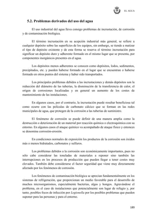 EL AGUA
189
5.2. Problemas derivados del uso del agua
El uso industrial del agua lleva consigo problemas de incrustación, de corrosión
y de contaminación biológica.
El término incrustación en su acepción industrial más general, se refiere a
cualquier depósito sobre las superficies de los equipos, sin embargo, se tiende a matizar
el tipo de depósito existente y de esta forma se reserva el término incrustación para
significar un depósito duro y adherente formado en el mismo lugar que se presenta, por
componentes inorgánicos presentes en el agua.
Los depósitos menos adherentes se conocen como depósitos, lodos, sedimentos,
precipitados, etc. y pueden haberse formado en el lugar que se encuentran o haberse
formado en otros puntos del sistema y haber sido transportados.
Los principales problemas debidos a las incrustaciones y demás depósitos son la
reducción del diámetro de las tuberías, la disminución de la transferencia de calor, el
origen de corrosiones localizadas y en general un aumento de los costes de
mantenimiento de las instalaciones.
En algunos casos, por el contrario, la incrustación puede resultar beneficiosa tal
como ocurre con las películas de carbonato cálcico que se forman en las redes
municipales de agua, que protegen de la corrosión a las tuberías de suministro.
El fenómeno de corrosión se puede definir de una manera amplia como la
destrucción o deterioración de un material por reacción química o electroquímica con su
entorno. En algunos casos el ataque químico va acompañado de ataque físico y entonces
se denomina corrosión-erosión.
En condiciones normales de exposición los productos de la corrosión son óxidos
más o menos hidratados, carbonatos y sulfuros.
Los problemas debidos a la corrosión son económicamente importantes, pues no
sólo cabe considerar las toneladas de materiales a reponer sino también las
interrupciones en los procesos de producción que pueden llegar a tener costes muy
elevados. También debe considerarse el factor seguridad que viene muy directamente
afectado por los fenómenos de corrosión.
Los fenómenos de contaminación biológica se aprecian fundamentalmente en los
sistemas de refrigeración, que proporcionan un medio favorable para el desarrollo de
muchos microorganismos, especialmente bacterias, algas y hongos. Agravándose el
problema, en el caso de instalaciones que potencialmente son lugar de refugio y, por
tanto, posibles focos de infección por Legionella por los posibles problemas que pueden
suponer para las personas y para el entorno.
 