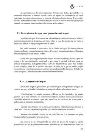 EL AGUA
190
Las acumulaciones de microorganismos forman unos lodos, que debido a su
naturaleza adherente a menudo actúan como un agente de cimentación de otros
materiales inorgánicos presentes en el sistema, tales como los productos de corrosión.
Por otra parte también cabe considerar el hecho de que el crecimiento biológico puede
producir corrosiones graves en el metal e incluso perforaciones.
5.3. Tratamientos de agua para generadores de vapor
La calidad del agua de alimentación a la caldera repercute directamente sobre el
buen funcionamiento de la misma, así como sobre la vida de muchas de las partes y
piezas que forman el equipo del generador de vapor.
Para poder entender la importancia de la calidad del agua de alimentación de
calderas, debemos conocer las características del agua, y las necesidades específicas que
debe tener para ser usada en una caldera.
Es muy raro que el agua disponible en una industria se obtenga de una captación
propia o de una distribución municipal y que tenga la calidad suficiente para ser
aplicada directamente en la generación de vapor. El tratamiento de aguas para calderas
es una compleja rama de la química del agua. Se debe decir que no existe ningún
procedimiento simplista ni producto químico apropiado para el tratamiento de todas las
clases de aguas. Cada caso se debe considerar individualmente.
5.3.1. Generador de vapor
Debido a las amplias aplicaciones que tiene el vapor, principalmente de agua, las
calderas son muy utilizadas en la industria para generarlo en aplicaciones como:
• Esterilización, es común encontrar calderas en los hospitales, las cuales
generan vapor para esterilizar los instrumentos médicos, también en los comedores con
capacidad industrial se genera vapor para esterilizar los cubiertos así como para la
elaboración de alimentos en marmitas.
• Calentar otros fluidos, por ejemplo, en la industria petrolera es muy utilizado el
vapor para calentar a los petróleos pesados y de esta forma mejorar su fluidez.
• Generar electricidad a través de un ciclo Rankine. Las calderas son parte
fundamental de las centrales termoeléctricas.
Una caldera es un intercambiador de calor en el que la energía se aporta
generalmente por un proceso de combustión, o también por el calor contenido en un gas
 
