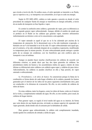 EL AGUA
191
que circula a través de ella. En ambos casos, el calor aportado se transmite a un fluido,
que se vaporiza o no, y se transporta a un consumidor, en el que se cede esa energía.
Según la ITC-MIE-AP01, caldera es todo aparato a presión en donde el calor
procedente de cualquier fuente de energía se transforma en energía utilizable, a través
de un medio de transporte en fase líquida o vapor.
Es común la confusión entre caldera y generador de vapor, pero su diferencia es
que el segundo genera vapor sobrecalentado. Aunque, debido al cambio de estado que
se produce en el fluido en las calderas que generan vapor, nosotros utilizaremos
indistintamente un término u otro en lo concerniente a este apartado.
El vapor saturado es aquél al que no se le ha calentado por encima de la
temperatura de saturación. Se le denominará seco si ha sido totalmente evaporado, o
húmedo con un % de humedad si no lo ha sido. El vapor sobrecalentado será aquél que,
por el contrario, sí ha sido calentado después de su completa evaporación, modificando
su temperatura para la misma presión. Al estar sobrecalentado puede entregar o perder
parte de su energía sin condensar, con los beneficios que esto conlleva para su
transporte o uso en turbinas.
Aunque se pueden hacer muchas clasificaciones de calderas de acuerdo con
diferentes criterios, se puede decir que hay dos tipos generales de calderas: las
pirotubulares (tubos de humo) y las acuotubulares (tubos de agua) y dentro de éstas
últimas se diferenciará entre calderas con calderín agua-vapor y calderas de paso único.
Adicionalmente, las calderas se pueden clasificar en alta y baja presión, de vapor
saturado o sobrecalentado.
1.- Pirotubulares, o de tubos de humos: Se caracterizan porque la llama de la
combustión se forma dentro de cada hogar cilíndrico de la caldera, pasando los humos
generados por el interior de los tubos de los pasos siguientes (normalmente dos), para
ser conducidos a la chimenea de evacuación. De ello, su otro nombre de calderas de
tubos de humo.
En estas calderas, tanto los hogares, como los tubos de humo, están en el interior
de la virola, y completamente rodeados de agua. De ello, su otro nombre, poco usual, de
calderas de hogar interior.
Para generar vapor, se regula el nivel medio del agua en su interior, de forma
que varíe dentro de una banda prevista, sirviendo su cámara superior de separador del
vapor generado, desde donde sale al consumo por la tubuladura de salida.
Para generar agua sobrecalentada, la caldera está completamente inundada,
siendo iguales los conductos de entrada y salida de agua.
 