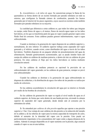 EL AGUA
192
2.- Acuotubulares, o de tubos de agua: Se caracterizan porque la llama de los
quemadores se forma dentro de un recinto formado por paredes tubulares en todo su
entorno, que configuran la llamada cámara de combustión, pasando los humos
generados por el interior de los pasos siguientes, cuyos sucesivos recintos están también
formados por paredes tubulares en su mayoría.
La cualidad que diferencia a estas calderas es, que todos los tubos que integran
su cuerpo, están llenos de agua o, al menos, llenos de mezcla agua-vapor en los tubos
hervidores, en los que se transforma parte de agua en vapor cuando generan vapor como
fluido final de consumo. Estas calderas pueden generar indistintamente, vapor o agua
sobrecalentada.
Cuando se destinan a la generación de vapor disponen de un calderín superior y,
normalmente, de otro inferior. El calderín superior trabaja como separador del vapor
generado y el inferior, cuando existe, como distribuidor del agua a través de los tubos
hervidores. También disponen de un paquete tubular de precalentamiento del agua de
alimentación, llamado genéricamente economizador, que se puede instalar fuera del
cuerpo de caldera en calderas de mediana potencia, o dentro de éste en calderas de gran
potencia. En estas calderas el flujo por los tubos hervidores se realiza mediante
circulación natural.
En las calderas de mediana potencia es opcional la previsión de un
sobrecalentador del vapor generado; en las calderas de gran potencia, siempre se prevé
este sobrecalentador.
Cuando las calderas se destinan a la generación de agua sobrecalentada no
disponen de calderines, o la distribución de agua a los tubos de las paredes se realiza por
medio de colectores.
En las calderas acuotubulares la circulación del agua por su interior es forzada
por medio de las bombas de circulación.
En las calderas de generación de vapor se regula el nivel medio de agua en el
calderín superior, de forma que varíe dentro de una banda prevista, sirviendo la cámara
superior de separador del vapor generado, desde donde sale al consumo por la
tubuladura de salida.
3.- Se entenderá por calderas de alta presión aquellas que operan a una presión
superior a 1 bar. Una ventaja de usar calderas de alta presión es la reducción del tamaño
de la caldera y de las tuberías de vapor para la misma capacidad de transporte de calor,
debido al aumento de la densidad del vapor con la presión. Esto puede ser
particularmente importante si los consumidores del vapor están a alguna distancia de la
caldera. Además la energía disponible en el vapor aumenta con la presión, algo esencial
cuando el vapor se usa en una turbina.
 
