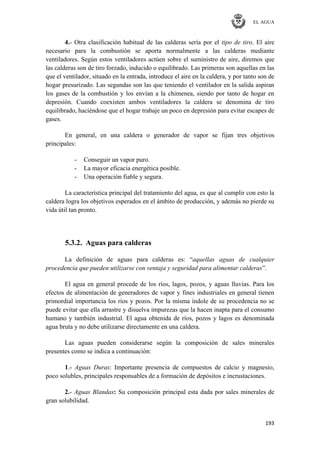 EL AGUA
193
4.- Otra clasificación habitual de las calderas sería por el tipo de tiro. El aire
necesario para la combustión se aporta normalmente a las calderas mediante
ventiladores. Según estos ventiladores actúen sobre el suministro de aire, diremos que
las calderas son de tiro forzado, inducido o equilibrado. Las primeras son aquellas en las
que el ventilador, situado en la entrada, introduce el aire en la caldera, y por tanto son de
hogar presurizado. Las segundas son las que teniendo el ventilador en la salida aspiran
los gases de la combustión y los envían a la chimenea, siendo por tanto de hogar en
depresión. Cuando coexisten ambos ventiladores la caldera se denomina de tiro
equilibrado, haciéndose que el hogar trabaje un poco en depresión para evitar escapes de
gases.
En general, en una caldera o generador de vapor se fijan tres objetivos
principales:
- Conseguir un vapor puro.
- La mayor eficacia energética posible.
- Una operación fiable y segura.
La característica principal del tratamiento del agua, es que al cumplir con esto la
caldera logra los objetivos esperados en el ámbito de producción, y además no pierde su
vida útil tan pronto.
5.3.2. Aguas para calderas
La definición de aguas para calderas es: ―aquellas aguas de cualquier
procedencia que pueden utilizarse con ventaja y seguridad para alimentar calderas‖.
El agua en general procede de los ríos, lagos, pozos, y aguas lluvias. Para los
efectos de alimentación de generadores de vapor y fines industriales en general tienen
primordial importancia los ríos y pozos. Por la misma índole de su procedencia no se
puede evitar que ella arrastre y disuelva impurezas que la hacen inapta para el consumo
humano y también industrial. El agua obtenida de ríos, pozos y lagos es denominada
agua bruta y no debe utilizarse directamente en una caldera.
Las aguas pueden considerarse según la composición de sales minerales
presentes como se indica a continuación:
1.- Aguas Duras: Importante presencia de compuestos de calcio y magnesio,
poco solubles, principales responsables de a formación de depósitos e incrustaciones.
2.- Aguas Blandas: Su composición principal esta dada por sales minerales de
gran solubilidad.
 