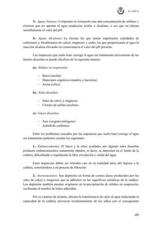 EL AGUA
194
3.- Aguas Neutras: Componen su formación una alta concentración de sulfatos y
cloruros que no aportan al agua tendencias ácidas o alcalinas, o sea que no alteran
sensiblemente el valor del pH.
4.- Aguas Alcalinas: La forman las que tienen importantes cantidades de
carbonatos y bicarbonatos de calcio, magnesio y sodio, las que proporcionan al agua la
reacción alcalina elevando en consecuencia el valor del pH presente.
Las impurezas que suele traer consigo el agua sin tratamiento proveniente de las
fuentes descritas se puede clasificar de la siguiente manera:
a).- Sólidos en suspensión:
· Barro (arcilla)
· Materiales orgánicos (madera y bacterias)
· Arena (sílice)
b).- Sales disueltas:
· Sales de calcio y magnesio
· Cloruro de sulfato alcalinos
c).- Gases disueltos:
· Aire (oxígeno-nitrógeno)
· Anhídrido carbónico
Entre los problemas causados por las impurezas que suele traer consigo el agua
sin tratamiento podemos reseñar los siguientes:
1.- Embancamiento: El barro y la sílice ayudados por algunas sales disueltas
producen embancamientos sumamente rápidos, es decir, se depositan en el fondo de la
caldera, dificultando o impidiendo la libre circulación y salida del agua.
Estas impurezas deben ser retiradas casi en su totalidad antes del ingreso a la
caldera, sometiéndose a un proceso de filtración.
2.- Incrustaciones: Son depósitos en forma de costras duras producidos por las
sales de calcio y magnesio que se adhieren en las superficies metálicas de la caldera.
Los depósitos también pueden originarse en la precipitación de sólidos en suspensión,
recibiendo el nombre de lodos adheridos.
Por su carácter de aislante, afectan la transferencia de calor al agua reduciendo la
capacidad de la caldera, provocan recalentamiento de los tubos con el consiguiente
 