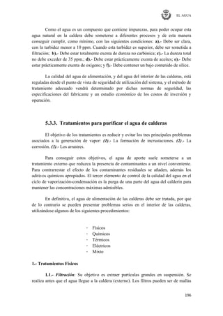 EL AGUA
196
Como el agua es un compuesto que contiene impurezas, para poder ocupar esta
agua natural en la caldera debe someterse a diferentes procesos y de esta manera
conseguir cumplir, como mínimo, con las siguientes condiciones: a).- Debe ser clara,
con la turbidez menor a 10 ppm. Cuando esta turbidez es superior, debe ser sometida a
filtración; b).- Debe estar totalmente exenta de dureza no carbónica; c).- La dureza total
no debe exceder de 35 ppm.; d).- Debe estar prácticamente exenta de aceites; e).- Debe
estar prácticamente exenta de oxígeno; y f).- Debe contener un bajo contenido de sílice.
La calidad del agua de alimentación, y del agua del interior de las calderas, está
reguladas desde el punto de vista de seguridad de utilización del sistema, y el método de
tratamiento adecuado vendrá determinado por dichas normas de seguridad, las
especificaciones del fabricante y un estudio económico de los costos de inversión y
operación.
5.3.3. Tratamientos para purificar el agua de calderas
El objetivo de los tratamientos es reducir y evitar los tres principales problemas
asociados a la generación de vapor: (1).- La formación de incrustaciones. (2).- La
corrosión. (3).- Los arrastres.
Para conseguir estos objetivos, el agua de aporte suele someterse a un
tratamiento externo que reduzca la presencia de contaminantes a un nivel conveniente.
Para contrarrestar el efecto de los contaminantes residuales se añaden, además los
aditivos químicos apropiados. El tercer elemento de control de la calidad del agua en el
ciclo de vaporización-condensación es la purga de una parte del agua del calderín para
mantener las concentraciones máximas admisibles.
En definitiva, el agua de alimentación de las calderas debe ser tratada, por que
de lo contrario se pueden presentar problemas serios en el interior de las calderas,
utilizándose algunos de los siguientes procedimientos:
· Físicos
· Químicos
· Térmicos
· Eléctricos
· Mixto
1.- Tratamientos Físicos
1.1.- Filtración: Su objetivo es extraer partículas grandes en suspensión. Se
realiza antes que el agua llegue a la caldera (externo). Los filtros pueden ser de mallas
 