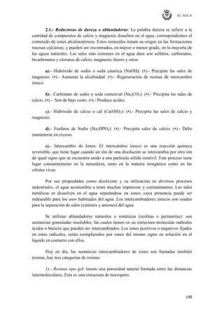 EL AGUA
198
2.1.- Reductoras de dureza o ablandadoras: La palabra dureza se refiere a la
cantidad de compuestos de calcio y magnesio disueltos en el agua, correspondientes al
contenido de iones alcalinotérreos. Estos minerales tienen su origen en las formaciones
rocosas calcáreas, y pueden ser encontrados, en mayor o menor grado, en la mayoría de
las aguas naturales. Las sales más comunes en el agua dura son sulfatos, carbonatos,
bicarbonatos y cloruros de calcio, magnesio, hierro y otros.
a).- Hidróxido de sodio o soda cáustica (NaOH): (•).- Precipita las sales de
magnesio. (•).- Aumenta la alcalinidad. (•).- Regeneración de resinas de intercambio
iónico
b).- Carbonato de sodio o soda comercial (Na2CO3): (•).- Precipita las sales de
calcio. (•).- Son de bajo costo. (•).- Produce acidez.
c).- Hidróxido de calcio o cal (Ca(OH)2): (•).- Precipita las sales de calcio y
magnesio.
d).- Fosfatos de Sodio (Na2HPO4): (•).- Precipita sales de calcio. (•).- Debe
mantenerse en exceso.
e).- Intercambio de Iones: El intercambio iónico es una reacción química
reversible, que tiene lugar cuando un ión de una disolución se intercambia por otro ión
de igual signo que se encuentra unido a una partícula sólida inmóvil. Este proceso tiene
lugar constantemente en la naturaleza, tanto en la materia inorgánica como en las
células vivas.
Por sus propiedades como disolvente y su utilización en diversos procesos
industriales, el agua acostumbra a tener muchas impurezas y contaminantes. Las sales
metálicas se disuelven en el agua separándose en iones, cuya presencia puede ser
indeseable para los usos habituales del agua. Los intercambiadores iónicos son usados
para la separación de sales (cationes y aniones) del agua.
Se utilizan ablandadores naturales o sintéticos (zeolitas o permutitas): son
sustancias granuladas insolubles, las cuales tienen en su estructura molecular radicales
ácidos o básicos que pueden ser intercambiados. Los iones positivos o negativos fijados
en estos radicales, serán reemplazados por iones del mismo signo en solución en el
líquido en contacto con ellos.
Hoy en día, las sustancias intercambiadores de iones son llamadas también
resinas, hay tres categorías de resinas:
1).- Resinas tipo gel: tienen una porosidad natural limitada entre las distancias
intermoleculares. Esta es una estructura de microporo.
 