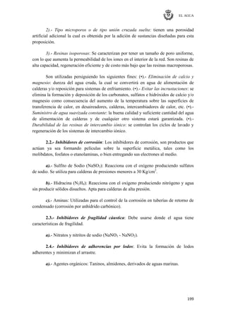 EL AGUA
199
2).- Tipo microporos o de tipo unión cruzada suelta: tienen una porosidad
artificial adicional la cual es obtenida por la adición de sustancias diseñadas para esta
proposición.
3).- Resinas isoporosas: Se caracterizan por tener un tamaño de poro uniforme,
con lo que aumenta la permeabilidad de los iones en el interior de la red. Son resinas de
alta capacidad, regeneración eficiente y de costo más bajo que las resinas macroporosas.
Son utilizadas persiguiendo los siguientes fines: (•).- Eliminación de calcio y
magnesio: dureza del agua cruda, la cual se convertirá en agua de alimentación de
calderas y/o reposición para sistemas de enfriamiento. (•).- Evitar las incrustaciones: se
elimina la formación y deposición de los carbonatos, sulfatos e hidróxidos de calcio y/o
magnesio como consecuencia del aumento de la temperatura sobre las superficies de
transferencia de calor, en desaireadores, calderas, intercambiadores de calor, etc. (•).-
Suministro de agua suavizada constante: la buena calidad y suficiente cantidad del agua
de alimentación de calderas y de cualquier otro sistema estará garantizada. (•).-
Durabilidad de las resinas de intercambio iónico: se controlan los ciclos de lavado y
regeneración de los sistemas de intercambio iónico.
2.2.- Inhibidores de corrosión: Los inhibidores de corrosión, son productos que
actúan ya sea formando películas sobre la superficie metálica, tales como los
molibdatos, fosfatos o etanolaminas, o bien entregando sus electrones al medio.
a).- Sulfito de Sodio (NaSO3): Reacciona con el oxígeno produciendo sulfatos
de sodio. Se utiliza para calderas de presiones menores a 30 Kg/cm2
.
b).- Hidracina (N2H4): Reacciona con el oxígeno produciendo nitrógeno y agua
sin producir sólidos disueltos. Apta para calderas de alta presión.
c).- Aminas: Utilizadas para el control de la corrosión en tuberías de retorno de
condensado (corrosión por anhídrido carbónico).
2.3.- Inhibidores de fragilidad cáustica: Debe usarse donde el agua tiene
características de fragilidad.
a).- Nitratos y nitritos de sodio (NaNO3 - NaNO2).
2.4.- Inhibidores de adherencias por lodos: Evita la formación de lodos
adherentes y minimizan el arrastre.
a).- Agentes orgánicos: Taninos, almidones, derivados de aguas marinas.
 