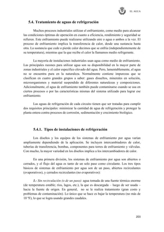 EL AGUA
203
5.4. Tratamiento de aguas de refrigeración
Muchos procesos industriales utilizan el enfriamiento, como medio para alcanzar
las condiciones óptimas de operación en cuanto a eficiencia, rendimiento y seguridad se
refieren. Este enfriamiento puede realizarse utilizando aire o agua o ambos a la vez. El
proceso de enfriamiento implica la transferencia de calor, desde una sustancia hasta
otra. La sustancia que cede o pierde calor decimos que se enfría (independientemente de
su temperatura), mientras que la que recibe el calor la llamamos medio refrigerante.
La mayoría de instalaciones industriales usan agua como medio de enfriamiento.
Las principales razones para utilizar agua son su disponibilidad en la mayor parte de
zonas industriales y el calor específico elevado del agua. Pero, lamentablemente, el agua
no se encuentra pura en la naturaleza. Normalmente contiene impurezas que se
clasifican en cuatro grandes grupos a saber: gases disueltos, minerales en solución,
microorganismos y material suspendido de diferentes naturalezas y composiciones.
Adicionalmente, el agua de enfriamiento también puede contaminarse cuando se usa en
ciertos procesos o por las características mismas del sistema utilizado para lograr ese
enfriamiento.
Las aguas de refrigeración de cada circuito tienen que ser tratadas para cumplir
dos requisitos principales: minimizar la cantidad de agua de refrigeración y proteger la
planta entera contra procesos de corrosión, sedimentación y crecimiento biológico.
5.4.1. Tipos de instalaciones de refrigeración
Los diseños y los equipos de los sistemas de enfriamiento por agua varían
ampliamente dependiendo de la aplicación. Se incluyen intercambiadores de calor,
tuberías de transferencia, bombas, componentes para torres de enfriamiento y válvulas.
Con mucho, la mayor variedad en los diseños implica a los intercambiadores de calor.
En una primera división, los sistemas de enfriamiento por agua son abiertos o
cerrados, y el flujo del agua es tanto de un solo paso como circulante. Los tres tipos
básicos de sistemas de enfriamiento por agua son de un paso, abiertos recirculantes
(evaporativos), y cerrados recirculantes (no evaporativos):
1.- Sin recirculación (o de un paso): agua tomada de una fuente térmica enorme
(de temperatura estable; ríos, lagos, etc.), la que es descargada – luego de ser usada –
hacia la fuente de origen. En general, no se le realiza tratamiento (gran costo y
problemas de contaminación). Lo único que se hace es bajar la temperatura (no más de
10 ºF), lo que se logra usando grandes caudales.
 