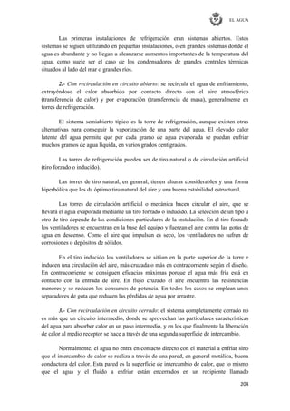 EL AGUA
204
Las primeras instalaciones de refrigeración eran sistemas abiertos. Estos
sistemas se siguen utilizando en pequeñas instalaciones, o en grandes sistemas donde el
agua es abundante y no llegan a alcanzarse aumentos importantes de la temperatura del
agua, como suele ser el caso de los condensadores de grandes centrales térmicas
situados al lado del mar o grandes ríos.
2.- Con recirculación en circuito abierto: se recircula el agua de enfriamiento,
extrayéndose el calor absorbido por contacto directo con el aire atmosférico
(transferencia de calor) y por evaporación (transferencia de masa), generalmente en
torres de refrigeración.
El sistema semiabierto típico es la torre de refrigeración, aunque existen otras
alternativas para conseguir la vaporización de una parte del agua. El elevado calor
latente del agua permite que por cada gramo de agua evaporada se puedan enfriar
muchos gramos de agua líquida, en varios grados centígrados.
Las torres de refrigeración pueden ser de tiro natural o de circulación artificial
(tiro forzado o inducido).
Las torres de tiro natural, en general, tienen alturas considerables y una forma
hiperbólica que les da óptimo tiro natural del aire y una buena estabilidad estructural.
Las torres de circulación artificial o mecánica hacen circular el aire, que se
llevará el agua evaporada mediante un tiro forzado o inducido. La selección de un tipo u
otro de tiro depende de las condiciones particulares de la instalación. En el tiro forzado
los ventiladores se encuentran en la base del equipo y fuerzan el aire contra las gotas de
agua en descenso. Como el aire que impulsan es seco, los ventiladores no sufren de
corrosiones o depósitos de sólidos.
En el tiro inducido los ventiladores se sitúan en la parte superior de la torre e
inducen una circulación del aire, más cruzada o más en contracorriente según el diseño.
En contracorriente se consiguen eficacias máximas porque el agua más fría está en
contacto con la entrada de aire. En flujo cruzado el aire encuentra las resistencias
menores y se reducen los consumos de potencia. En todos los casos se emplean unos
separadores de gota que reducen las pérdidas de agua por arrastre.
3.- Con recirculación en circuito cerrado: el sistema completamente cerrado no
es más que un circuito intermedio, donde se aprovechan las particulares características
del agua para absorber calor en un paso intermedio, y en los que finalmente la liberación
de calor al medio receptor se hace a través de una segunda superficie de intercambio.
Normalmente, el agua no entra en contacto directo con el material a enfriar sino
que el intercambio de calor se realiza a través de una pared, en general metálica, buena
conductora del calor. Esta pared es la superficie de intercambio de calor, que lo mismo
que el agua y el fluido a enfriar están encerrados en un recipiente llamado
 