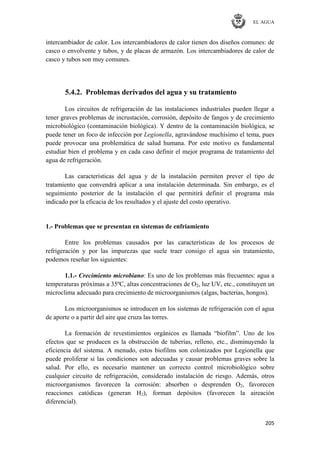 EL AGUA
205
intercambiador de calor. Los intercambiadores de calor tienen dos diseños comunes: de
casco o envolvente y tubos, y de placas de armazón. Los intercambiadores de calor de
casco y tubos son muy comunes.
5.4.2. Problemas derivados del agua y su tratamiento
Los circuitos de refrigeración de las instalaciones industriales pueden llegar a
tener graves problemas de incrustación, corrosión, depósito de fangos y de crecimiento
microbiológico (contaminación biológica). Y dentro de la contaminación biológica, se
puede tener un foco de infección por Legionella, agravándose muchísimo el tema, pues
puede provocar una problemática de salud humana. Por este motivo es fundamental
estudiar bien el problema y en cada caso definir el mejor programa de tratamiento del
agua de refrigeración.
Las características del agua y de la instalación permiten prever el tipo de
tratamiento que convendrá aplicar a una instalación determinada. Sin embargo, es el
seguimiento posterior de la instalación el que permitirá definir el programa más
indicado por la eficacia de los resultados y el ajuste del costo operativo.
1.- Problemas que se presentan en sistemas de enfriamiento
Entre los problemas causados por las características de los procesos de
refrigeración y por las impurezas que suele traer consigo el agua sin tratamiento,
podemos reseñar los siguientes:
1.1.- Crecimiento microbiano: Es uno de los problemas más frecuentes: agua a
temperaturas próximas a 35ºC, altas concentraciones de O2, luz UV, etc., constituyen un
microclima adecuado para crecimiento de microorganismos (algas, bacterias, hongos).
Los microorganismos se introducen en los sistemas de refrigeración con el agua
de aporte o a partir del aire que cruza las torres.
La formación de revestimientos orgánicos es llamada ―biofilm‖. Uno de los
efectos que se producen es la obstrucción de tuberías, relleno, etc., disminuyendo la
eficiencia del sistema. A menudo, estos biofilms son colonizados por Legionella que
puede proliferar si las condiciones son adecuadas y causar problemas graves sobre la
salud. Por ello, es necesario mantener un correcto control microbiológico sobre
cualquier circuito de refrigeración, considerado instalación de riesgo. Además, otros
microorganismos favorecen la corrosión: absorben o desprenden O2, favorecen
reacciones catódicas (generan H2), forman depósitos (favorecen la aireación
diferencial).
 