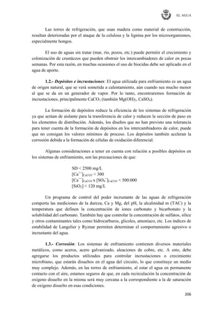 EL AGUA
206
Las torres de refrigeración, que usan madera como material de construcción,
resultan deterioradas por el ataque de la celulosa y la lignina por los microorganismos,
especialmente hongos.
El uso de aguas sin tratar (mar, río, pozos, etc.) puede permitir el crecimiento y
colonización de crustáceos que pueden obstruir los intercambiadores de calor en pocas
semanas. Por esta razón, en muchas ocasiones el uso de biocidas debe ser aplicado en el
agua de aporte.
1.2.- Depósitos e incrustaciones: El agua utilizada para enfriamiento es un agua
de origen natural, que se verá sometida a calentamiento, aún cuando sea mucho menor
al que se da en un generador de vapor. Por lo tanto, encontraremos formación de
incrustaciones, principalmente CaCO3 (también Mg(OH)2, CaSO4).
La formación de depósitos reduce la eficiencia de los sistemas de refrigeración
ya que actúan de aislante para la transferencia de calor y reducen la sección de paso en
los elementos de distribución. Además, los diseños que no han previsto una tolerancia
para tener cuenta de la formación de depósitos en los intercambiadores de calor, puede
que no consigan los valores mínimos de proceso. Los depósitos también aceleran la
corrosión debida a la formación de células de oxidación diferencial.
Algunas consideraciones a tener en cuenta con relación a posibles depósitos en
los sistemas de enfriamiento, son las precauciones de que:
SD < 2500 mg/L
[Ca++
]CaCO3 < 300
[Ca++
]CaCO3 x [SO4
=
]CaCO3 < 500.000
[SiO2] < 120 mg/L
Un programa de control del poder incrustante de las aguas de refrigeración
comporta las mediciones de la dureza, Ca y Mg, del pH, la alcalinidad m (TAC) y la
temperatura que definen la concentración de iones carbonato y bicarbonato y la
solubilidad del carbonato. También hay que controlar la concentración de sulfatos, sílice
y otros contaminantes tales como hidrocarburos, glicoles, amoníaco, etc. Los índices de
estabilidad de Langelier y Ryznar permiten determinar el comportamiento agresivo o
incrustante del agua.
1.3.- Corrosión: Los sistemas de enfriamiento contienen diversos materiales
metálicos, como aceros, acero galvanizado, aleaciones de cobre, etc. A esto, debe
agregarse los productos utilizados para controlar incrustaciones o crecimiento
microbiano, que estarán disueltos en el agua del circuito, lo que constituye un medio
muy complejo. Además, en las torres de enfriamiento, al estar el agua en permanente
contacto con el aire, estamos seguros de que, en cada recirculación la concentración de
oxígeno disuelto en la misma será muy cercana a la correspondiente a la de saturación
de oxígeno disuelto en esas condiciones.
 