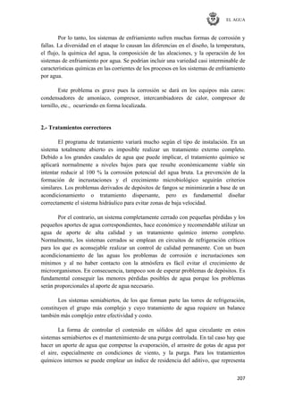 EL AGUA
207
Por lo tanto, los sistemas de enfriamiento sufren muchas formas de corrosión y
fallas. La diversidad en el ataque lo causan las diferencias en el diseño, la temperatura,
el flujo, la química del agua, la composición de las aleaciones, y la operación de los
sistemas de enfriamiento por agua. Se podrían incluir una variedad casi interminable de
características químicas en las corrientes de los procesos en los sistemas de enfriamiento
por agua.
Este problema es grave pues la corrosión se dará en los equipos más caros:
condensadores de amoníaco, compresor, intercambiadores de calor, compresor de
tornillo, etc., ocurriendo en forma localizada.
2.- Tratamientos correctores
El programa de tratamiento variará mucho según el tipo de instalación. En un
sistema totalmente abierto es imposible realizar un tratamiento externo completo.
Debido a los grandes caudales de agua que puede implicar, el tratamiento químico se
aplicará normalmente a niveles bajos para que resulte económicamente viable sin
intentar reducir al 100 % la corrosión potencial del agua bruta. La prevención de la
formación de incrustaciones y el crecimiento microbiológico seguirán criterios
similares. Los problemas derivados de depósitos de fangos se minimizarán a base de un
acondicionamiento o tratamiento dispersante, pero es fundamental diseñar
correctamente el sistema hidráulico para evitar zonas de baja velocidad.
Por el contrario, un sistema completamente cerrado con pequeñas pérdidas y los
pequeños aportes de agua correspondientes, hace económico y recomendable utilizar un
agua de aporte de alta calidad y un tratamiento químico interno completo.
Normalmente, los sistemas cerrados se emplean en circuitos de refrigeración críticos
para los que es aconsejable realizar un control de calidad permanente. Con un buen
acondicionamiento de las aguas los problemas de corrosión e incrustaciones son
mínimos y al no haber contacto con la atmósfera es fácil evitar el crecimiento de
microorganismos. En consecuencia, tampoco son de esperar problemas de depósitos. Es
fundamental conseguir las menores pérdidas posibles de agua porque los problemas
serán proporcionales al aporte de agua necesario.
Los sistemas semiabiertos, de los que forman parte las torres de refrigeración,
constituyen el grupo más complejo y cuyo tratamiento de agua requiere un balance
también más complejo entre efectividad y costo.
La forma de controlar el contenido en sólidos del agua circulante en estos
sistemas semiabiertos es el mantenimiento de una purga controlada. En tal caso hay que
hacer un aporte de agua que compense la evaporación, el arrastre de gotas de agua por
el aire, especialmente en condiciones de viento, y la purga. Para los tratamientos
químicos internos se puede emplear un índice de residencia del aditivo, que representa
 