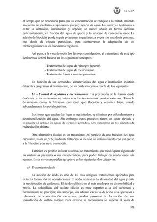 EL AGUA
208
el tiempo que se necesitaría para que su concentración se redujese a la mitad, teniendo
en cuenta las pérdidas, evaporación, purga y aporte de agua. Los aditivos destinados a
evitar la corrosión, incrustación y depósito se suelen añadir en forma continua
preferentemente, en función del agua de aporte y la relación de concentraciones. La
adición de biocidas puede seguir programas irregulares; a veces con una dosis continua,
mas dosis de choque periódicas, para contrarrestar la adaptación de los
microorganismos a los fenómenos regulares.
Así pues, a la vista de todos los factores considerados, el tratamiento de este tipo
de sistemas deberá basarse en los siguientes conceptos:
- Tratamiento del agua de reintegro (aporte).
- Tratamiento del agua de recirculación.
- Tratamiento frente a microorganismos.
En función de las demandas, características del agua e instalación existirán
diferentes programas de tratamiento, de los cuales hacemos reseña de los siguientes:
2.1.- Control de depósitos e incrustaciones: La prevención de la formación de
depósitos e incrustaciones se inicia con los tratamientos previos externos. Tanto la
decantación como la filtración convienen que floculen y decanten bien, usando
adecuadamente los polielectrolitos.
Los iones que pueden dar lugar a precipitados, se eliminan por ablandamiento y
desmineralización del agua. Sin embargo, estos procesos tienen un coste elevado y
solamente se aplican en aguas de circuitos cerrados, pero raramente en los circuitos de
recirculación abierta.
Otra alternativa clásica es un tratamiento en paralelo de una fracción del agua
circulante, hasta un 5 %, mediante filtración, o incluso un ablandamiento con cal previo
a la filtración con arena o antracita.
También es posible utilizar sistemas de tratamiento que modifiquen algunas de
las sustancias presentes o sus características, para poder trabajar en condiciones más
seguras. Estos sistemas pueden agruparse en las siguientes dos categorías:
a) Tratamiento ácido
La adición de ácido es uno de los más antiguos tratamientos aplicados para
evitar la formación de incrustaciones. El ácido neutraliza la alcalinidad del agua y evita
la precipitación de carbonato. El ácido sulfúrico es el más usado por su disponibilidad y
precio. La solubilidad del sulfato cálcico es muy superior a la del carbonato y
normalmente no precipita; sin embargo, una adición excesiva de ácido o la operación a
relaciones de concentración excesivas, pueden provocar la formación de una
incrustación de sulfato cálcico. Para evitarlo se recomienda no superar el valor de
 