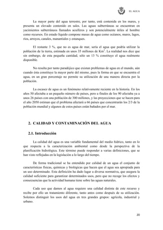 EL AGUA
20
La mayor parte del agua terrestre, por tanto, está contenida en los mares, y
presenta un elevado contenido en sales. Las aguas subterráneas se encuentran en
yacimientos subterráneos llamados acuíferos y son potencialmente útiles al hombre
como recursos. En estado líquido compone masas de agua como océanos, mares, lagos,
ríos, arroyos, canales, manantiales y estanques.
El restante 3 %, que no es agua de mar, sería el agua que podría utilizar la
población de la tierra, estimada en unos 35 millones de Km3
. La realidad nos dice que
sin embargo, de esta pequeña cantidad, sólo un 13 % constituye el agua realmente
disponible.
No resulta por tanto paradójico que existan problemas de agua en el mundo, aún
cuando ésta constituye la mayor parte del mismo, pues la forma en que se encuentra el
agua, en un gran porcentaje no permite su utilización de una manera directa por la
población.
La escasez de agua es un fenómeno relativamente reciente en la historia. En los
años 50 afectaba a un pequeño número de países, pero a finales de los 90 afectaba ya a
unos 26 países con una población de 300 millones, y las proyecciones que se hacen para
el año 2050 estiman que el problema afectará a 66 países que concentrarán los 2/3 de la
población mundial y algunos de estos países están bañados por el mar.
2. CALIDAD Y CONTAMINACIÓN DEL AGUA
2.1. Introducción
La calidad del agua es una variable fundamental del medio hídrico, tanto en lo
que respecta a la caracterización ambiental como desde la perspectiva de la
planificación hidrológica. Este término puede responder a varias definiciones, que se
han visto reflejadas en la legislación a lo largo del tiempo.
De forma tradicional se ha entendido por calidad de un agua el conjunto de
características físicas, químicas y biológicas que hacen que el agua sea apropiada para
un uso determinado. Esta definición ha dado lugar a diversa normativa, que asegura la
calidad suficiente para garantizar determinados usos, pero que no recoge los efectos y
consecuencias que la actividad humana tiene sobre las aguas naturales.
Cada uso que damos al agua requiere una calidad distinta de este recurso y
recibe por ello un tratamiento diferente, tanto antes como después de su utilización.
Solemos distinguir los usos del agua en tres grandes grupos: agrícola, industrial y
urbano.
 