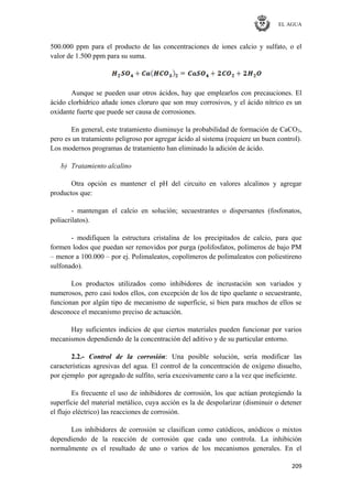 EL AGUA
209
500.000 ppm para el producto de las concentraciones de iones calcio y sulfato, o el
valor de 1.500 ppm para su suma.
Aunque se pueden usar otros ácidos, hay que emplearlos con precauciones. El
ácido clorhídrico añade iones cloruro que son muy corrosivos, y el ácido nítrico es un
oxidante fuerte que puede ser causa de corrosiones.
En general, este tratamiento disminuye la probabilidad de formación de CaCO3,
pero es un tratamiento peligroso por agregar ácido al sistema (requiere un buen control).
Los modernos programas de tratamiento han eliminado la adición de ácido.
b) Tratamiento alcalino
Otra opción es mantener el pH del circuito en valores alcalinos y agregar
productos que:
- mantengan el calcio en solución; secuestrantes o dispersantes (fosfonatos,
poliacrilatos).
- modifiquen la estructura cristalina de los precipitados de calcio, para que
formen lodos que puedan ser removidos por purga (polifosfatos, polímeros de bajo PM
– menor a 100.000 – por ej. Polimaleatos, copolímeros de polimaleatos con poliestireno
sulfonado).
Los productos utilizados como inhibidores de incrustación son variados y
numerosos, pero casi todos ellos, con excepción de los de tipo quelante o secuestrante,
funcionan por algún tipo de mecanismo de superficie, si bien para muchos de ellos se
desconoce el mecanismo preciso de actuación.
Hay suficientes indicios de que ciertos materiales pueden funcionar por varios
mecanismos dependiendo de la concentración del aditivo y de su particular entorno.
2.2.- Control de la corrosión: Una posible solución, sería modificar las
características agresivas del agua. El control de la concentración de oxígeno disuelto,
por ejemplo por agregado de sulfito, sería excesivamente caro a la vez que ineficiente.
Es frecuente el uso de inhibidores de corrosión, los que actúan protegiendo la
superficie del material metálico, cuya acción es la de despolarizar (disminuir o detener
el flujo eléctrico) las reacciones de corrosión.
Los inhibidores de corrosión se clasifican como catódicos, anódicos o mixtos
dependiendo de la reacción de corrosión que cada uno controla. La inhibición
normalmente es el resultado de uno o varios de los mecanismos generales. En el
 