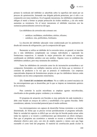 EL AGUA
210
primero la molécula del inhibidor es adsorbida sobre la superficie del metal por un
proceso de quimisorción, formando una delgada película protectora, por sí sólo o en
conjunción con iones metálicos. En el segundo mecanismo, los inhibidores simplemente
obligan al metal a formar su propia protección de óxidos metálicos, y de este modo
aumentan su resistencia. En el tercer mecanismo el inhibidor reacciona con las
sustancias potencialmente corrosivas del agua.
Los inhibidores de corrosión más comunes son:
· anódicos: molibdatos, ortofosfatos, nitritos, silicatos;
· catódicos: zinc, polifosfatos, fosfonatos.
La elección del inhibidor adecuado viene condicionada por los parámetros de
diseño del sistema de refrigeración y por la composición del agua.
Raramente se utiliza un inhibidor de la corrosión único; en general, se mezclan
dos o más inhibidores completando sus ventajas individuales y superando las
limitaciones respectivas. A menudo la mejor protección del sistema se consigue
combinando un inhibidor catódico con uno anódico. Algunas veces se combinan dos
inhibidores catódicos, pero muy raramente dos anódicos.
Tanto los inhibidores de corrosión como los de incrustación acostumbran a ser
compuestos formulados con múltiples materias activas de forma que se minimice el
consumo de productos a la vez que se potencie el rendimiento. Las empresas
especializadas disponen de formulaciones propias en que los inhibidores básicos están
mezclados con los otros componentes minoritarios.
2.3.- Control del crecimiento microbiano: No es viable un control mecánico de
los microorganismos que se desarrollan, por lo que se impone un tratamiento químico
de los mismos.
Para controlar la acción microbiana se emplean agentes microbiocidas,
clasificados en dos grandes grupos: oxidantes y no oxidantes.
El programa de actuación con biocidas es muy particular de cada instalación y
debe estar basado en ensayos de cultivo y sensibilidad a los agentes biocidas. Debe
considerarse, además, la toxicidad potencial para el medio ambiente.
Los microorganismos son capaces de desarrollar formas resistentes a un medio
determinado, de forma que es preciso revisar periódicamente el programa utilizado.
Dada la variedad de especies es difícil que un solo tipo de biocida pueda actuar sobre
todas las especies y se recurre a combinaciones que demuestren un efecto sinérgico.
Para que el programa sea económico a menudo se recurre a combinar un biocida
altamente efectivo pero caro, con otro de amplio espectro y menos caro que haga
razonable el costo total del programa. El material de construcción puede excluir la
 