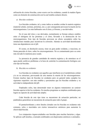 EL AGUA
211
utilización de ciertos biocidas, como ocurre con los oxidantes, cuando la madera figura
como un elemento de construcción con la cual tendría contacto directo.
a) Biocidas oxidantes
Los biocidas oxidantes, tal y como indica su nombre oxidan la materia orgánica
(material celular, enzimas, proteínas, etc.), y por consiguiente provocan la muerte de los
microorganismos. Los más habituales son el cloro y el bromo, y sus derivados.
En el caso del cloro y sus derivados, normalmente se forman enlaces estables
entre el nitrógeno de las proteínas y el cloro, llevando a la destrucción de los
microorganismos. Este tipo de biocidas provocan un efecto secundario sobre las
instalaciones tratadas pues incentivan la corrosión. Además su actividad desinfectante
tiene una dependencia con el pH.
El ozono, en disolución acuosa, tiene un gran poder oxidante, y reacciona, en
forma parecida al cloro, sobre los microorganismos. No es contaminante pero su costo
más elevado lo mantiene poco usado.
La presencia de grandes cantidades de materia orgánica y de amoníaco en el
agua puede conllevar problemas a la hora de controlar la contaminación biológica con
este tipo de biocidas.
b) Biocidas no oxidantes
Los biocidas no oxidantes son aquellos que interfieren en el metabolismo celular
y/o en su estructura, provocando de esta manera la muerte de los microorganismos.
Existen muchos tipos de biocidas no oxidantes pero en general todos cumplen los
siguientes requisitos: son más estables y persistentes que los biocidas oxidantes y su
actividad es independiente del pH.
Empleados solos, han demostrado tener en algunos tratamientos un carácter
biocida superior al de los oxidantes. En muchos programas se emplean combinados para
lograr un espectro de actividad más amplio.
Cada biocida de este tipo tiene su mecanismo de actuación particular, no
pudiéndose generalizar un mecanismo de actuación para todo el grupo.
El pentaclorofenato y otros fenoles clorados son los biocidas no oxidantes más
comunes, solos o mezclados con ciertos tensoactivos aniónicos para aumentar la
efectividad biocida.
Los compuestos órgano-estañados son biocidas para muchas bacterias y algas.
Se aplican a pH alcalino, a menudo combinados con dispersantes amónicos o aminados.
 
