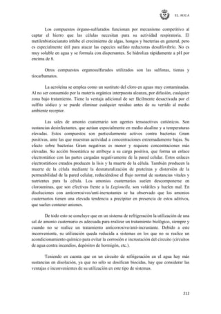 EL AGUA
212
Los compuestos órgano-sulfurados funcionan por mecanismo competitivo al
captar el hierro que las células necesitan para su actividad respiratoria. El
metilenbistiocianato inhibe el crecimiento de algas, hongos y bacterias en general, pero
es especialmente útil para atacar las especies sulfato reductoras desulfovibrio. No es
muy soluble en agua y se formula con dispersantes. Se hidroliza rápidamente a pH por
encima de 8.
Otros compuestos organosulfurados utilizados son las sulfonas, tionas y
tiocarbamatos.
La acroleína se emplea como un sustituto del cloro en aguas muy contaminadas.
Al no ser consumido por la materia orgánica interpuesta alcanza, por difusión, cualquier
zona bajo tratamiento. Tiene la ventaja adicional de ser fácilmente desactivada por el
sulfito sódico y se puede eliminar cualquier residuo antes de su vertido al medio
ambiente receptor.
Las sales de amonio cuaternario son agentes tensoactivos catiónicos. Son
sustancias desinfectantes, que actúan especialmente en medio alcalino y a temperaturas
elevadas. Estos compuestos son particularmente activos contra bacterias Gram
positivas, ante las que muestran actividad a concentraciones extremadamente bajas. Su
efecto sobre bacterias Gram negativas es menor y requiere concentraciones más
elevadas. Su acción bioestática se atribuye a su carga positiva, que forma un enlace
electrostático con las partes cargadas negativamente de la pared celular. Estos enlaces
electrostáticos creados producen la lísis y la muerte de la célula. También producen la
muerte de la célula mediante la desnaturalización de proteínas y distorsión de la
permeabilidad de la pared celular, reduciéndose el flujo normal de sustancias vitales y
nutrientes para la célula. Los amonios cuaternarios suelen descomponerse en
cloroaminas, que son efectivas frente a la Legionella, son volátiles y huelen mal. En
disoluciones con anticorrosivos/anti-incrustantes se ha observado que los amonios
cuaternarios tienen una elevada tendencia a precipitar en presencia de estos aditivos,
que suelen contener aniones.
De todo esto se concluye que en un sistema de refrigeración la utilización de una
sal de amonio cuaternario es adecuada para realizar un tratamiento biológico, siempre y
cuando no se realice un tratamiento anticorrosivo/anti-incrustante. Debido a este
inconveniente, su utilización queda reducida a sistemas en los que no se realice un
acondicionamiento químico para evitar la corrosión e incrustación del circuito (circuitos
de agua contra incendios, depósitos de hormigón, etc.).
Teniendo en cuenta que en un circuito de refrigeración en el agua hay más
sustancias en disolución, ya que no sólo se dosifican biocidas, hay que considerar las
ventajas e inconvenientes de su utilización en este tipo de sistemas.
 
