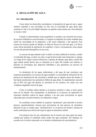 EL AGUA
213
6. DESALACIÓN DE AGUA
6.1. Introducción
Como todos los desarrollos tecnológicos, la desalación de agua de mar o aguas
salobres responde a una necesidad, en este caso la necesidad de agua dulce para
sustentar la vida y las actividades humanas en aquellas zonas donde este vital elemento
es escaso o nulo.
Cuando en determinadas zonas geográficas se produce una situación de escasez
de recursos hidráulicos convencionales, se requiere la adopción de ciertas medidas para
cubrir las necesidades de la población, o del sector industrial, o del agrícola. Esta
escasez de recursos puede ser debida a la falta de lluvias (el ciclo del agua, y la lluvia
como forma principal de aportación de caudales), o bien a circunstancias como puede
ser una alta presión demográfica en una zona.
La escasez de agua además suele ir unida a la mala calidad de la misma y siendo
el contenido del agua, es decir sus sales, lo que ha provocado estas situaciones y aunque
a lo largo de los siglos existen referencias a intentos de obtener agua dulce a partir del
agua salada, puede decirse que es realmente en el siglo XX cuando esos intentos se
plasman en tecnologías que adquieren fiabilidad y que garantizan ese proceso de
transformación.
La desalación de las aguas subterráneas y del agua de mar constituye una
respuesta prometedora a la escasez de agua mundial. La necesidad de utilización de los
procesos de desalación ha ido creciendo a medida que en algunas zonas del mundo se
han hecho insuficientes los suministros fiables de agua dulce. Es ampliamente conocido
que el 98% del agua del planeta se encuentra en los océanos, los cuales son una
verdadera inagotable reserva de agua.
Como su nombre indica desalar es el proceso contrario a salar, es decir quitar
sales de un líquido. Por consiguiente, la desalación es el proceso de separación de
minerales disueltos (sales) de aguas salobres o de mar para convertirlas en aguas
adecuadas para consumo humano, uso industrial o riegos.
En castellano existe también la acepción ―desalinizar‖ para describir el mismo
proceso, gramaticalmente correcta pero proveniente de otro proceso de naturaleza
diferente al que se estudia aquí: ―desalinización‖ es el proceso de lavado y drenaje de
suelos salinizados por efectos del riego de aguas de naturaleza salobre.
Una primera fase de esta «desalación» fue la mezcla con otras aguas de mejor
calidad que reducía el contenido salino medio del agua resultante. Sin embargo, de
acuerdo con el criterio expresado, no se trataría evidentemente de una desalación.
 