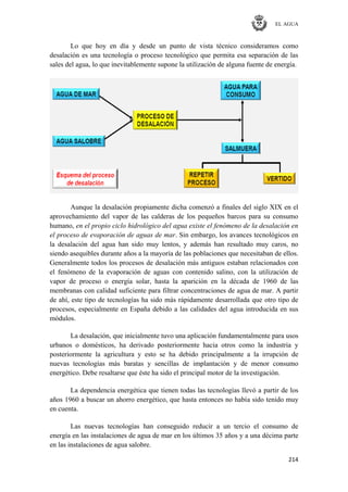 EL AGUA
214
Lo que hoy en día y desde un punto de vista técnico consideramos como
desalación es una tecnología o proceso tecnológico que permita esa separación de las
sales del agua, lo que inevitablemente supone la utilización de alguna fuente de energía.
Aunque la desalación propiamente dicha comenzó a finales del siglo XIX en el
aprovechamiento del vapor de las calderas de los pequeños barcos para su consumo
humano, en el propio ciclo hidrológico del agua existe el fenómeno de la desalación en
el proceso de evaporación de aguas de mar. Sin embargo, los avances tecnológicos en
la desalación del agua han sido muy lentos, y además han resultado muy caros, no
siendo asequibles durante años a la mayoría de las poblaciones que necesitaban de ellos.
Generalmente todos los procesos de desalación más antiguos estaban relacionados con
el fenómeno de la evaporación de aguas con contenido salino, con la utilización de
vapor de proceso o energía solar, hasta la aparición en la década de 1960 de las
membranas con calidad suficiente para filtrar concentraciones de agua de mar. A partir
de ahí, este tipo de tecnologías ha sido más rápidamente desarrollada que otro tipo de
procesos, especialmente en España debido a las calidades del agua introducida en sus
módulos.
La desalación, que inicialmente tuvo una aplicación fundamentalmente para usos
urbanos o domésticos, ha derivado posteriormente hacia otros como la industria y
posteriormente la agricultura y esto se ha debido principalmente a la irrupción de
nuevas tecnologías más baratas y sencillas de implantación y de menor consumo
energético. Debe resaltarse que éste ha sido el principal motor de la investigación.
La dependencia energética que tienen todas las tecnologías llevó a partir de los
años 1960 a buscar un ahorro energético, que hasta entonces no había sido tenido muy
en cuenta.
Las nuevas tecnologías han conseguido reducir a un tercio el consumo de
energía en las instalaciones de agua de mar en los últimos 35 años y a una décima parte
en las instalaciones de agua salobre.
 