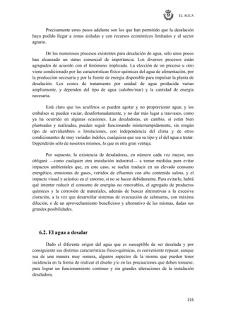 EL AGUA
215
Precisamente estos pasos adelante son los que han permitido que la desalación
haya podido llegar a zonas aisladas y con recursos económicos limitados y al sector
agrario.
De los numerosos procesos existentes para desalación de agua, sólo unos pocos
han alcanzado un status comercial de importancia. Los diversos procesos están
agrupados de acuerdo con el fenómeno implicado. La elección de un proceso u otro
viene condicionado por las características físico-químicas del agua de alimentación, por
la producción necesaria y por la fuente de energía disponible para impulsar la planta de
desalación. Los costos de tratamiento por unidad de agua producida varían
ampliamente, y dependen del tipo de agua (salobre/mar) y la cantidad de energía
necesaria.
Está claro que los acuíferos se pueden agotar y no proporcionar agua; y los
embalses se pueden vaciar, desafortunadamente, y no dar más lugar a trasvases, como
ya ha ocurrido en algunas ocasiones. Las desaladoras, en cambio, si están bien
planteadas y realizadas, pueden seguir funcionando ininterrumpidamente, sin ningún
tipo de servidumbres o limitaciones, con independencia del clima y de otros
condicionantes de muy variadas índoles, cualquiera que sea su tipo y el del agua a tratar.
Dependerán sólo de nosotros mismos, lo que es otra gran ventaja.
Por supuesto, la existencia de desaladoras, en número cada vez mayor, nos
obligará —como cualquier otra instalación industrial— a tomar medidas para evitar
impactos ambientales que, en este caso, se suelen traducir en un elevado consumo
energético, emisiones de gases, vertidos de efluentes con alto contenido salino, y el
impacto visual y acústico en el entorno, si no se hacen debidamente. Para evitarlo, habrá
qué intentar reducir el consumo de energías no renovables, el agregado de productos
químicos y la corrosión de materiales, además de buscar alternativas a la excesiva
cloración, a la vez que desarrollar sistemas de evacuación de salmueras, con máxima
dilución, o de un aprovechamiento beneficioso y alternativo de las mismas, dadas sus
grandes posibilidades.
6.2. El agua a desalar
Dado el diferente origen del agua que es susceptible de ser desalada y por
consiguiente sus distintas características físico-químicas, es conveniente repasar, aunque
sea de una manera muy somera, algunos aspectos de la misma que pueden tener
incidencia en la forma de realizar el diseño y/o en las precauciones que deben tomarse,
para lograr un funcionamiento continuo y sin grandes alteraciones de la instalación
desaladora.
 