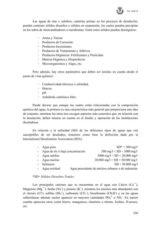 EL AGUA
216
Las aguas de mar o salobres, materias primas en los procesos de desalación,
pueden contener sólidos disueltos y sólidos en suspensión, los cuales pueden precipitar
en los tubos de intercambiadores o membranas. Entre estos sólidos pueden distinguirse:
· Arena y Tierras
· Productos de Corrosión
· Productos Incrustantes
· Productos de Tratamiento y Aditivos
· Productos Orgánicos: Fertilizantes y Pesticidas
· Materia Orgánica y Desperdicios
· Microorganismos y Algas, etc.
Pero además, hay otros parámetros que deben ser tenidos en cuenta desde el
punto de vista químico:
· Conductividad eléctrica o salinidad.
· Dureza.
· pH.
· Anhídrido carbónico libre.
Puede decirse que aunque las cuatro están relacionadas con la composición
química del agua, la primera es una característica más general que proporciona una idea
de conjunto, mientras las otras tres recogen aspectos más concretos que, en relación con
la desalación, deben tenerse en cuenta en el diseño y operación de las instalaciones
desaladoras.
En relación a la salinidad (SD) de los diferentes tipos de aguas que son
susceptibles de ser desalados, tomemos como base la definición dada por la
International Desalination Association (IDA):
- Agua pura SD* < 500 mg/l
- Agua de río o baja concentración 500 mg/l < SD < 3000 mg/l
- Agua salobre 3000 mg/l < SD < 20.000 mg/l
- Agua marina 20.000 mg/l < SD < 50.000 mg/l
- Salmuera SD > 50.000 mg/l
- Agua residual Agua procedente de núcleos urbanos o de industrias
*SD= Sólidos Disueltos Totales
Los principales cationes que se encuentran en el agua son Calcio (Ca++
),
Magnesio (Mg++
), Sodio (Na+
) y potasio (K+
), mientras los aniones más abundantes son
el cloruro (Cl-
), sulfato (S04
=
), carbonato (C03
=
), bicarbonato (C03H-
) y en las aguas
subterráneas además suelen aparecer en mayores cantidades PO4
3-
o N03
-
. En menor
cuantía aparecen otros como hierro, manganeso, aluminio o nitrato, fosfato, f1uoruro,
etc.
 