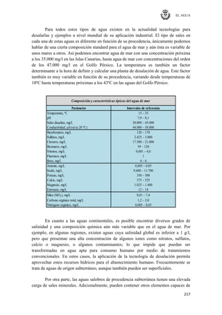 EL AGUA
217
Para todos estos tipos de agua existen en la actualidad tecnologías para
desalarlas y ejemplos a nivel mundial de su aplicación industrial. El tipo de sales en
cada una de estas aguas es diferente en función de su procedencia, únicamente podemos
hablar de una cierta composición standard para el agua de mar y aún ésta es variable de
unos mares a otros. Así podemos encontrar agua de mar con una concentración próxima
a los 35.000 mg/l en las Islas Canarias, hasta agua de mar con concentraciones del orden
de los 47.000 mg/l en el Golfo Pérsico. La temperatura es también un factor
determinante a la hora de definir y calcular una planta de desalación de agua. Este factor
también es muy variable en función de su procedencia, variando desde temperaturas de
10ºC hasta temperaturas próximas a los 43ºC en las aguas del Golfo Pérsico.
Parámetro Intervalos de referencia
Temperatura, ºC 15 – 35
pH 7,9 – 8,1
Sales disueltas, mg/L 30.000 – 45.000
Conductividad, μS/cm(a 20 ºC) 44.000 – 58.000
Bicarbonatos, mg/L 120 – 170
Sulfatos, mg/L 2.425 – 3.000
Cloruros, mg/L 17.500 – 21.000
Bromuros, mg/L 59 – 120
Nitratos, mg/L 0,001 – 4,0
Fluoruros, mg/L 1
Boro, mg/L 4 – 6
Amonio, mg/L 0,005 – 0,05
Sodio, mg/L 9.600 – 11.700
Potasio, mg/L 350 – 500
Calcio, mg/L 375 – 525
Magnesio, mg/L 1.025 – 1.400
Estroncio, mg/L 12 – 14
Sílice (SiO2), mg/L 0,01 – 7,4
Carbono orgánico total, mg/L 1,2 – 3,0
Nitrógeno orgánico, mg/L 0,005 – 0,03
Composición y características típicas del agua de mar
En cuanto a las aguas continentales, es posible encontrar diversos grados de
salinidad y una composición química aún más variable que en el agua de mar. Por
ejemplo, en algunas regiones, existen aguas cuya salinidad global es inferior a 1 g/l,
pero que presentan una alta concentración de algunos iones como nitratos, sulfatos,
calcio o magnesio, o algunos contaminantes; lo que impide que puedan ser
transformadas en agua apta para consumo humano por medio de tratamientos
convencionales. En estos casos, la aplicación de la tecnología de desalación permite
aprovechar estos recursos hídricos para el abastecimiento humano. Frecuentemente se
trata de aguas de origen subterráneo, aunque también pueden ser superficiales.
Por otra parte, las aguas salobres de procedencia subterránea tienen una elevada
carga de sales minerales. Adicionalmente, pueden contener otros elementos capaces de
 
