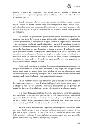 EL AGUA
218
ensuciar y atascar las membranas; como sucede con los coloides, el hierro, el
manganeso, los compuestos orgánicos volátiles (COVs), bacterias anaerobias del tipo
Clostridium spp., etc.
Cuando las aguas salobres son de procedencia superficial, pueden presentar
mayor cantidad de sólidos en suspensión, materia orgánica de origen natural, algas,
color, flora bacteriana muy variada, etc. Generalmente su composición química es más
variable a lo largo del tiempo, lo que representa una dificultad añadida en los procesos
de desalación.
En resumen, las aguas salobres pueden presentar tanto problemas propios de las
aguas de mar, como los propios de aguas continentales subterráneas o superficiales.
Aunque generalmente, la utilización de las aguas salobres en los procesos de desalación
—en comparación con las de procedencia marina— presenta la ventaja de su inferior
salinidad y su menor contaminación biológica, aparte de que el coste de su desalación es
menor. En función de los usos de destino, y durante su proceso de elaboración, estas
aguas pueden ser tratadas y enriquecidas adecuadamente con aditivos oportunos, que
aumentan sus rendimientos, abaratan su empleo y perfeccionan su utilización y
resultados. Pero, las cantidades máximas y teóricas de aguas salobres a desalar para
completar las necesidades y demandas de agua potable son muy pequeñas, en
magnitudes relativas a las aguas marinas.
Como puede observarse, la cantidad de elementos que pueden estar presentes en
el agua de alimentación de una planta desaladora es muy larga y no siempre será la
misma para todas las aguas. Cada lugar confiere al agua de alimentación unas
características físicas, químicas y biológicas, por lo tanto es fundamental caracterizar el
agua para cada planta desaladora y para cada punto de instalación.
Se han realizado estudios que demuestran que las medidas tendentes a reducir
los elementos presentes en el agua de alimentación pueden dar lugar a costos menores y
a alargar la vida de los elementos implicados directamente en los procesos de
desalación, lo que conlleva a la larga a precios más competitivos del agua producto.
Si la fuente de agua es superficial (lago, río, canal o mar) ó subterránea de pozos
mal concebidos y es un agua muy agresiva, y no se le da un pretratamiento adecuado al
agua antes de la alimentación a la planta de desalación, hay una probabilidad muy alta
de que la limpieza de los tubos o membranas se vuelva una labor costosa y en algunos
casos imposible, acortándose la vida rentable de la planta desaladora.
Así con buenos pretratamientos se pueden alimentar plantas desaladoras hasta
con aguas de cloacas, en lo que se ha dado en llamar tratamientos terciarios de los
procesos de aguas residuales. De esta forma y con la finalidad de afrontar con éxito
todos estos inconvenientes, el diseño de la fase de pretratamiento debe estar precedido
por un estudio analítico y biológico del agua muy completo.
 