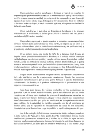 EL AGUA
21
El uso agrícola es aquel en que el agua es destinada al riego de las cosechas. En
España supone aproximadamente el 68% de la demanda total de agua y a nivel mundial
un 69%. Aunque es mucha cantidad, sin embargo, de los tres grandes grupos de uso del
agua es el que menos calidad exige. Esta agua se lleva directamente desde los embalses
o ríos hasta balsas de riego o, a través de canales agrícolas, a los puntos de distribución
de las diversas fincas.
El uso industrial es el que cubre las demandas de la industria y las centrales
hidroeléctricas. A nivel estatal, se estima que el 20% de la demanda total va a parar al
uso industrial (23% a nivel mundial).
El uso urbano comprende el abastecimiento a la población: consumo doméstico;
servicios públicos (tales como el riego de zonas verdes, la limpieza de las calles y el
consumo en instalaciones públicas, como los centros educativos y los polideportivos); y
el suministro a industrias dependientes de la red urbana.
El uso urbano supone una media del 12% de la demanda total de agua en
España, con un promedio mundial del 8%. El urbano es el uso que requiere una mejor
calidad del agua, pues debe ser potable y cumplir estrictas normas de control de calidad.
Por ello, desde los embalses se canaliza hasta una estación potabilizadora, en la que se
somete a tratamiento potabilizador, que la desinfecta (con compuestos de cloro y otros
productos químicos) y elimina los sólidos que contenga. Al final de la potabilización, se
realizan en esa agua varios controles sanitarios para garantizar su potabilidad.
El agua natural puede contener una gran variedad de impurezas, características
del ciclo hidrológico que ha experimentado previamente. Cuando las impurezas
representan elementos nocivos para el uso a que va destinada el agua las denominamos
contaminantes. Por lo tanto, es el grado de calidad requerido el que determina si una
impureza es contaminante o no.
Hasta hace poco tiempo, los vertidos producidos por los asentamientos de
población y por la escasa industria existente, podían ser asimilados por los cauces
receptores, de tal forma que a través de los procesos de autodepuración natural de las
aguas, en espacios y tiempos delimitados, el agua volvía a adquirir unas características
lo suficientemente aceptables para poder ser reutilizadas por otros posibles usuarios del
cauce público. En la actualidad, los vertidos producidos son de tal importancia en
muchos casos, que la capacidad de autodepuración del cauce no son suficientes,
deteriorándose de tal forma el cauce, que imposibilita la reutilización posterior del agua.
Una de las múltiples definiciones de contaminación hídrica es la proclamada en
la Carta Europea del Agua, en su punto quinto, dice: "La contaminación consiste en una
modificación, generalmente provocada por el hombre, de la calidad del agua, haciendo
impropia o peligrosa para el consumo humano, la industria, la agricultura, la pesca, las
actividades recreativas, así como para los animales domésticos y la vida natural". Bajo
 