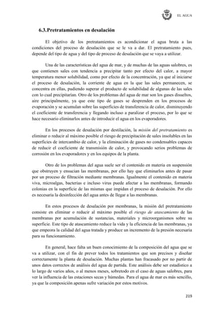 EL AGUA
219
6.3.Pretratamientos en desalación
El objetivo de los pretratamientos es acondicionar el agua bruta a las
condiciones del proceso de desalación que se le va a dar. El pretratamiento pues,
depende del tipo de agua y del tipo de proceso de desalación que se vaya a utilizar.
Una de las características del agua de mar, y de muchas de las aguas salobres, es
que contienen sales con tendencia a precipitar tanto por efecto del calor, a mayor
temperatura menor solubilidad, como por efecto de la concentración, ya que al iniciarse
el proceso de desalación, la corriente de agua en la que las sales permanecen, se
concentra en ellas, pudiendo superar el producto de solubilidad de algunas de las sales
con lo cual precipitarían. Otro de los problemas del agua de mar son los gases disueltos,
aire principalmente, ya que este tipo de gases se desprenden en los procesos de
evaporación y se acumulan sobre las superficies de transferencia de calor, disminuyendo
el coeficiente de transferencia y llegando incluso a paralizar el proceso, por lo que se
hace necesario eliminarlos antes de introducir el agua en los evaporadores.
En los procesos de desalación por destilación, la misión del pretratamiento es
eliminar o reducir al máximo posible el riesgo de precipitación de sales insolubles en las
superficies de intercambio de calor, y la eliminación de gases no condensables capaces
de reducir el coeficiente de transmisión de calor, y provocando serios problemas de
corrosión en los evaporadores y en los equipos de la planta.
Otro de los problemas del agua suele ser el contenido en materia en suspensión
que obstruyen y ensucian las membranas, por ello hay que eliminarlos antes de pasar
por un proceso de filtración mediante membranas. Igualmente el contenido en materia
viva, microalgas, bacterias e incluso virus puede afectar a las membranas, formando
colonias en la superficie de las mismas que impidan el proceso de desalación. Por ello
es necesaria la desinfección del agua antes de llegar a las membranas.
En estos procesos de desalación por membranas, la misión del pretratamiento
consiste en eliminar o reducir al máximo posible el riesgo de atascamiento de las
membranas por acumulación de sustancias, materiales y microorganismos sobre su
superficie. Este tipo de atascamiento reduce la vida y la eficiencia de las membranas, ya
que empeora la calidad del agua tratada y produce un incremento de la presión necesaria
para su funcionamiento.
En general, hace falta un buen conocimiento de la composición del agua que se
va a utilizar, con el fin de prever todos los tratamientos que son precisos y diseñar
correctamente la planta de desalación. Muchas plantas han fracasado por no partir de
unos datos correctos de análisis del agua de partida. Este análisis debe ser estadístico a
lo largo de varios años, o al menos meses, sobretodo en el caso de aguas salobres, para
ver la influencia de las estaciones secas y húmedas. Para el agua de mar es más sencillo,
ya que la composición apenas sufre variación por estos motivos.
 