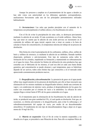 EL AGUA
220
Aunque los procesos a emplear en el pretratamiento de las aguas a desalar ya
han sido vistos con anterioridad en los diferentes apartados correspondientes,
analizaremos brevemente cada uno de los principales pretratamientos utilizados
habitualmente:
1.- Incrustaciones: Las sales que pueden precipitar con el aumento de la
temperatura son principalmente el sulfato cálcico y los bicarbonatos de calcio.
Con el fin de evitar la precipitación de estas sales, se destruyen previamente
mediante la adición de un ácido. El más económico es el ácido sulfúrico. Ahora bien,
hay que tener en cuenta que la adición de este ácido provoca un incremento en el
contenido de sulfatos del agua inicial; aspecto éste a tener en cuenta a la hora de
calcular el factor de concentración y la temperatura máxima de trabajo de un proceso de
destilación.
Otra forma de evitar la precipitación de los carbonatos, sulfatos, sílice, sulfato de
bario y sulfatos de estroncio, es mediante la adición de un inhibidor, llamado también
dispersante, polímero o anti-incrustante. Este tipo de sustancias actúa sobre la
formación de los cristales, impidiendo su formación y manteniendo en sobresaturación
en el agua los iones. Para calcular los límites de utilización de estos productos hay que
consultar con el fabricante de los mismos, el cual nos dirá en cada caso hasta donde
garantiza, qué concentración se puede alcanzar y qué temperatura, pues se hidrolizan
dejando de ser activos, todos estos límites hay que conocerlos y en el mercado están
apareciendo constantemente productos nuevos.
2.- Desgasificación y descarbonatación: La presencia de gases en el agua puede
influir muy negativamente en los procesos de destilación, por ello se hace necesario una
eliminación de los mismos mediante un desgasificador térmico, donde una corriente de
vapor y en condiciones de máximo vacío, produce el desprendimiento de los gases los
cuales son evacuados por el sistema de vacío a la atmósfera. La eficacia de estos
equipos llega a extraer hasta el 98% de los gases contenidos en el agua.
Si el tratamiento para la eliminación de los bicarbonatos ha sido de adición de
ácido, se producirá una gran cantidad de CO2, el cual queda en disolución. Este gas, en
ocasiones, se elimina previamente a la desgasificación, para evitar la sobrecarga y el
sobredimensionamiento del equipo de vacío, por medio de un descarbonatador
atmosférico. El rendimiento de este tipo de descarbonatadores llega a dejar en el agua
menos de 10 mg/l de CO2.
3.- Materia en suspensión: Con el fin de evitar la materia suspendida y no
disuelta en el agua, se procederá a una filtración de ésta. Para ello se emplean filtros de
 