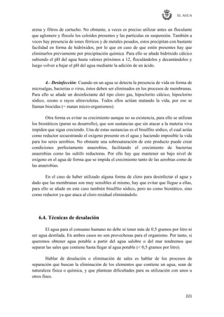 EL AGUA
221
arena y filtros de cartucho. No obstante, a veces es preciso utilizar antes un floculante
que aglomere y flocule los coloides presentes y las partículas en suspensión. También a
veces hay presencia de iones férricos y de metales pesados, estos precipitan con bastante
facilidad en forma de hidróxidos, por lo que en caso de que estén presentes hay que
eliminarlos previamente por precipitación química. Para ello se añade hidróxido cálcico
subiendo el pH del agua hasta valores próximos a 12, floculándolos y decantándolos y
luego volver a bajar el pH del agua mediante la adición de un ácido.
4.- Desinfección: Cuando en un agua se detecta la presencia de vida en forma de
microalgas, bacterias o virus, éstos deben ser eliminados en los procesos de membranas.
Para ello se añade un desinfectante del tipo cloro gas, hipoclorito cálcico, hipoclorito
sódico, ozono o rayos ultravioletas. Todos ellos actúan matando la vida, por eso se
llaman biocidas (= matan micro-organismos).
Otra forma es evitar su crecimiento aunque no su existencia, para ello se utilizan
los biostáticos (paran su desarrollo), que son sustancias que sin atacar a la materia viva
impiden que sigan creciendo. Una de estas sustancias es el bisulfito sódico, el cual actúa
como reductor secuestrando el oxígeno presente en el agua y haciendo imposible la vida
para los seres aerobios. No obstante una sobresaturación de este producto puede crear
condiciones perfectamente anaerobias, facilitando el crecimiento de bacterias
anaerobias como las sultifo reductoras. Por ello hay que mantener un bajo nivel de
oxígeno en el agua de forma que se impida el crecimiento tanto de las aerobias como de
las anaerobias.
En el caso de haber utilizado alguna forma de cloro para desinfectar el agua y
dado que las membranas son muy sensibles al mismo, hay que evitar que llegue a ellas,
para ello se añade en este caso también bisulfito sódico, pero no como biostático, sino
como reductor ya que ataca al cloro residual eliminándolo.
6.4. Técnicas de desalación
El agua para el consumo humano no debe ni tener más de 0,5 gramos por litro ni
ser agua destilada. En ambos casos no son provechosas para el organismo. Por tanto, si
queremos obtener agua potable a partir del agua salobre o del mar tendremos que
separar las sales que contiene hasta llegar al agua potable (< 0,5 gramos por litro).
Hablar de desalación o eliminación de sales es hablar de los procesos de
separación que buscan la eliminación de los elementos que contiene un agua, sean de
naturaleza física o química, y que plantean dificultades para su utilización con unos u
otros fines.
 