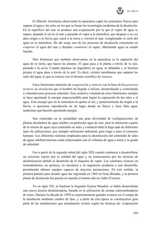 EL AGUA
222
El filósofo Aristóteles observando la naturaleza captó los principios físicos para
separar el agua y las sales en los que se basan las tecnologías modernas de la desalación.
En la superficie del mar se produce una evaporación por la que el vapor de agua se
separa, dejando la sal en el mar y pasando el vapor a la atmósfera, que después a su vez
dará origen a la lluvia que caerá a la tierra y volverá al mar, completando el ciclo del
agua en la naturaleza. De ahí surge uno de los procesos de desalación consistente en
evaporar el agua del mar y después condensar el vapor, obteniendo agua en estado
líquido.
Otro fenómeno que también observamos en la naturaleza es la captación del
agua de la tierra, que hacen las plantas. El agua pasa a la planta a través de la raíz,
pasando a la savia. Cuando dejamos las legumbres en agua, se ablandan y se hinchan
porque el agua pasa a través de la piel. Es decir, existen membranas que separan las
sales del agua, lo que se conoce con el término científico de ósmosis.
Estos fenómenos naturales de evaporación y ósmosis son la base de los procesos
técnicos de desalación que el hombre ha llegado a utilizar, desarrollando y controlando
a voluntad estos procesos naturales. Este control a voluntad de estos fenómenos siempre
se hace aportando la energía imprescindible para lograr la separación de las sales y el
agua. Esta energía que en la naturaleza la aporta el sol, y posteriormente da origen a la
lluvia, si queremos reproducirla en un lugar donde no llueve y hace falta agua,
tendremos que hacerlo aportando energía.
Son conocidas en la actualidad una gran diversidad de configuraciones de
plantas desaladora de agua salobre, en particular agua de mar, para la obtención a partir
de la misma de agua cuyo contenido en sales y conductividad la haga apta de diferentes
tipos de utilizaciones, por ejemplo utilización industrial, para riego o para el consumo
humano. Los diferentes sistemas empleados para la disminución del contenido de sales
de aguas salobres/marinas están relacionados con el volumen de agua a tratar y su grado
de salinidad.
Fue a partir de la segunda mitad del siglo XIX cuando comienza a desarrollarse
un creciente interés por la calidad del agua y en consecuencia por las técnicas de
desalinización debido al desarrollo de la máquina de vapor. Los continuos avances en
termodinámica, en química, en mecánica y en ingeniería ayudaron a este desarrollo,
permitiendo obtener equipos capaces de mayores prestaciones. En este sentido, la
primera patente para desalar agua fue registrada en 1869 en Gran Bretaña, y la primera
planta de desalación fue puesta en marcha el mismo año en Adén (Yemen).
Ya en siglo XX, al finalizar la Segunda Guerra Mundial, se había desarrollado
una nueva técnica desalinizadora, basada en la utilización de resinas intercambiadoras
de iones. Durante la década de 1950 se experimentaron grandes avances en el campo de
la desalación mediante cambio de fase, y a partir de esta época se construyeron gran
parte de las instalaciones que actualmente existen según las técnicas de: evaporación
 