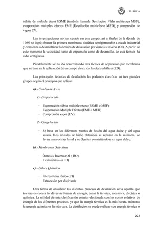 EL AGUA
223
súbita de múltiple etapa ESME (también llamada Destilación Flahs multietapa MSF),
evaporación múltiples efectos EME (Destilación multiefecto MED), y compresión de
vapor CV.
Las investigaciones no han cesado en este campo; así a finales de la década de
1960 se logró obtener la primera membrana sintética semipermeable a escala industrial
y comienza a desarrollarse la técnica de desalación por ósmosis inversa (OI). A partir de
este momento la velocidad, tanto de expansión como de desarrollo, de esta técnica ha
sido vertiginosa.
Paralelamente se ha ido desarrollando otra técnica de separación por membrana
que se basa en la aplicación de un campo eléctrico: la electrodiálisis (ED).
Las principales técnicas de desalación las podemos clasificar en tres grandes
grupos según el principio que aplican:
a).- Cambio de Fase
1.- Evaporación
· Evaporación súbita múltiple etapa (ESME o MSF)
· Evaporación Múltiple Efecto (EME o MED)
· Compresión vapor (CV)
2.- Congelación
· Se basa en los diferentes puntos de fusión del agua dulce y del agua
salada. Los cristales de hielo obtenidos se separan en la salmuera, se
lavan para extraer la sal y se derriten convirtiéndose en agua dulce.
b).- Membranas Selectivas
· Ósmosis Inversa (OI o RO)
· Electrodiálisis (ED)
c).- Enlace Químico
· Intercambio Iónico (CI)
· Extracción por disolvente
Otra forma de clasificar los distintos procesos de desalación sería aquella que
tuviera en cuenta las diversas formas de energía, como la térmica, mecánica, eléctrica o
química. La utilidad de esta clasificación estaría relacionada con los costos relativos de
energía de los diferentes procesos, ya que la energía térmica es la más barata, mientras
la energía química es la más cara. La destilación se puede realizar con energía térmica o
 
