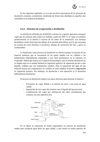 EL AGUA
225
En los siguientes apartados, se va a dar una breve descripción de los procesos de
desalación existentes actualmente, incidiendo de forma más detallada en aquellos más
extendidos en la industria desaladora.
6.4.1. Sistemas de evaporación o destilación
La desalación obtenida por destilación consiste en evaporar agua para conseguir
vapor que no contiene sales (éstas son volátiles a partir de 300º C): el vapor se condensa
posteriormente en el interior ó exterior de los tubos de la instalación. Los sistemas
desaladores suelen funcionar por debajo de la presión atmosférica, por lo que necesitan
un sistema de vacío (bombas ó eyectores), además de extracción del aire y gases no
condensables.
La destilación como proceso de desalación es efectiva porque la mayoría de las
especies químicas que se encuentran en las aguas saladas son no volátiles a las
temperaturas habitualmente empleadas, y por tanto permanecen en la salmuera no
evaporada. Habría que aclarar en el aspecto terminológico, que el término destilación no
se emplea aquí en el sentido habitual en ingeniería química, de separación de dos o más
líquidos volátiles que son mutuamente solubles. Para la separación del agua de una
solución acuosa con componentes no volátiles se suele emplear el término evaporación
en ingeniería química. Sin embargo, en desalación a esta operación se le denomina
habitualmente destilación.
El proceso de destilación implica tres pasos discretos para alcanzar el objetivo:
· Formación de vapor debido a la adición de calor a una masa de agua
salada.
· Separación de este vapor del contacto con el líquido del que proviene.
· Condensación del vapor por eliminación del calor, normalmente por
contacto con una superficie fría.
En la figura se representa de forma esquemática un proceso de destilación
simple para recuperar agua dulce de agua salada, y que ilustra un medio práctico de
 