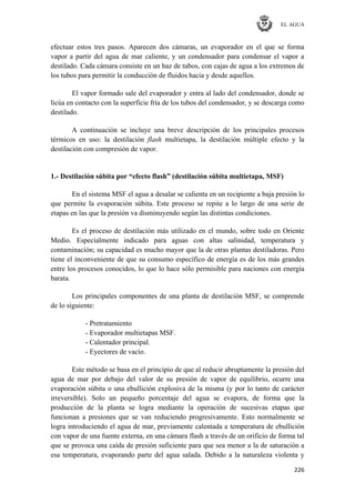 EL AGUA
226
efectuar estos tres pasos. Aparecen dos cámaras, un evaporador en el que se forma
vapor a partir del agua de mar caliente, y un condensador para condensar el vapor a
destilado. Cada cámara consiste en un haz de tubos, con cajas de agua a los extremos de
los tubos para permitir la conducción de fluidos hacia y desde aquellos.
El vapor formado sale del evaporador y entra al lado del condensador, donde se
licúa en contacto con la superficie fría de los tubos del condensador, y se descarga como
destilado.
A continuación se incluye una breve descripción de los principales procesos
térmicos en uso: la destilación flash multietapa, la destilación múltiple efecto y la
destilación con compresión de vapor.
1.- Destilación súbita por “efecto flash” (destilación súbita multietapa, MSF)
En el sistema MSF el agua a desalar se calienta en un recipiente a baja presión lo
que permite la evaporación súbita. Este proceso se repite a lo largo de una serie de
etapas en las que la presión va disminuyendo según las distintas condiciones.
Es el proceso de destilación más utilizado en el mundo, sobre todo en Oriente
Medio. Especialmente indicado para aguas con altas salinidad, temperatura y
contaminación; su capacidad es mucho mayor que la de otras plantas destiladoras. Pero
tiene el inconveniente de que su consumo específico de energía es de los más grandes
entre los procesos conocidos, lo que lo hace sólo permisible para naciones con energía
barata.
Los principales componentes de una planta de destilación MSF, se comprende
de lo siguiente:
- Pretratamiento
- Evaporador multietapas MSF.
- Calentador principal.
- Eyectores de vacío.
Este método se basa en el principio de que al reducir abruptamente la presión del
agua de mar por debajo del valor de su presión de vapor de equilibrio, ocurre una
evaporación súbita o una ebullición explosiva de la misma (y por lo tanto de carácter
irreversible). Solo un pequeño porcentaje del agua se evapora, de forma que la
producción de la planta se logra mediante la operación de sucesivas etapas que
funcionan a presiones que se van reduciendo progresivamente. Esto normalmente se
logra introduciendo el agua de mar, previamente calentada a temperatura de ebullición
con vapor de una fuente externa, en una cámara flash a través de un orificio de forma tal
que se provoca una caída de presión suficiente para que sea menor a la de saturación a
esa temperatura, evaporando parte del agua salada. Debido a la naturaleza violenta y
 