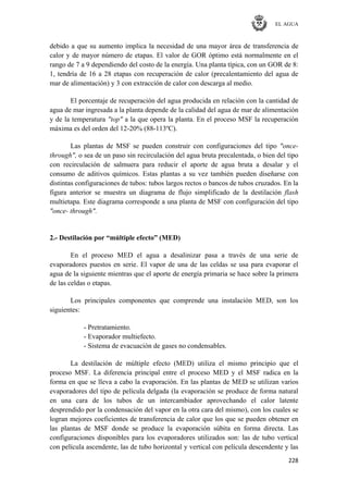 EL AGUA
228
debido a que su aumento implica la necesidad de una mayor área de transferencia de
calor y de mayor número de etapas. El valor de GOR óptimo está normalmente en el
rango de 7 a 9 dependiendo del costo de la energía. Una planta típica, con un GOR de 8:
1, tendría de 16 a 28 etapas con recuperación de calor (precalentamiento del agua de
mar de alimentación) y 3 con extracción de calor con descarga al medio.
El porcentaje de recuperación del agua producida en relación con la cantidad de
agua de mar ingresada a la planta depende de la calidad del agua de mar de alimentación
y de la temperatura "top" a la que opera la planta. En el proceso MSF la recuperación
máxima es del orden del 12-20% (88-113ºC).
Las plantas de MSF se pueden construir con configuraciones del tipo "once-
through", o sea de un paso sin recirculación del agua bruta precalentada, o bien del tipo
con recirculación de salmuera para reducir el aporte de agua bruta a desalar y el
consumo de aditivos químicos. Estas plantas a su vez también pueden diseñarse con
distintas configuraciones de tubos: tubos largos rectos o bancos de tubos cruzados. En la
figura anterior se muestra un diagrama de flujo simplificado de la destilación flash
multietapa. Este diagrama corresponde a una planta de MSF con configuración del tipo
"once- through".
2.- Destilación por “múltiple efecto” (MED)
En el proceso MED el agua a desalinizar pasa a través de una serie de
evaporadores puestos en serie. El vapor de una de las celdas se usa para evaporar el
agua de la siguiente mientras que el aporte de energía primaria se hace sobre la primera
de las celdas o etapas.
Los principales componentes que comprende una instalación MED, son los
siguientes:
- Pretratamiento.
- Evaporador multiefecto.
- Sistema de evacuación de gases no condensables.
La destilación de múltiple efecto (MED) utiliza el mismo principio que el
proceso MSF. La diferencia principal entre el proceso MED y el MSF radica en la
forma en que se lleva a cabo la evaporación. En las plantas de MED se utilizan varios
evaporadores del tipo de película delgada (la evaporación se produce de forma natural
en una cara de los tubos de un intercambiador aprovechando el calor latente
desprendido por la condensación del vapor en la otra cara del mismo), con los cuales se
logran mejores coeficientes de transferencia de calor que los que se pueden obtener en
las plantas de MSF donde se produce la evaporación súbita en forma directa. Las
configuraciones disponibles para los evaporadores utilizados son: las de tubo vertical
con película ascendente, las de tubo horizontal y vertical con película descendente y las
 